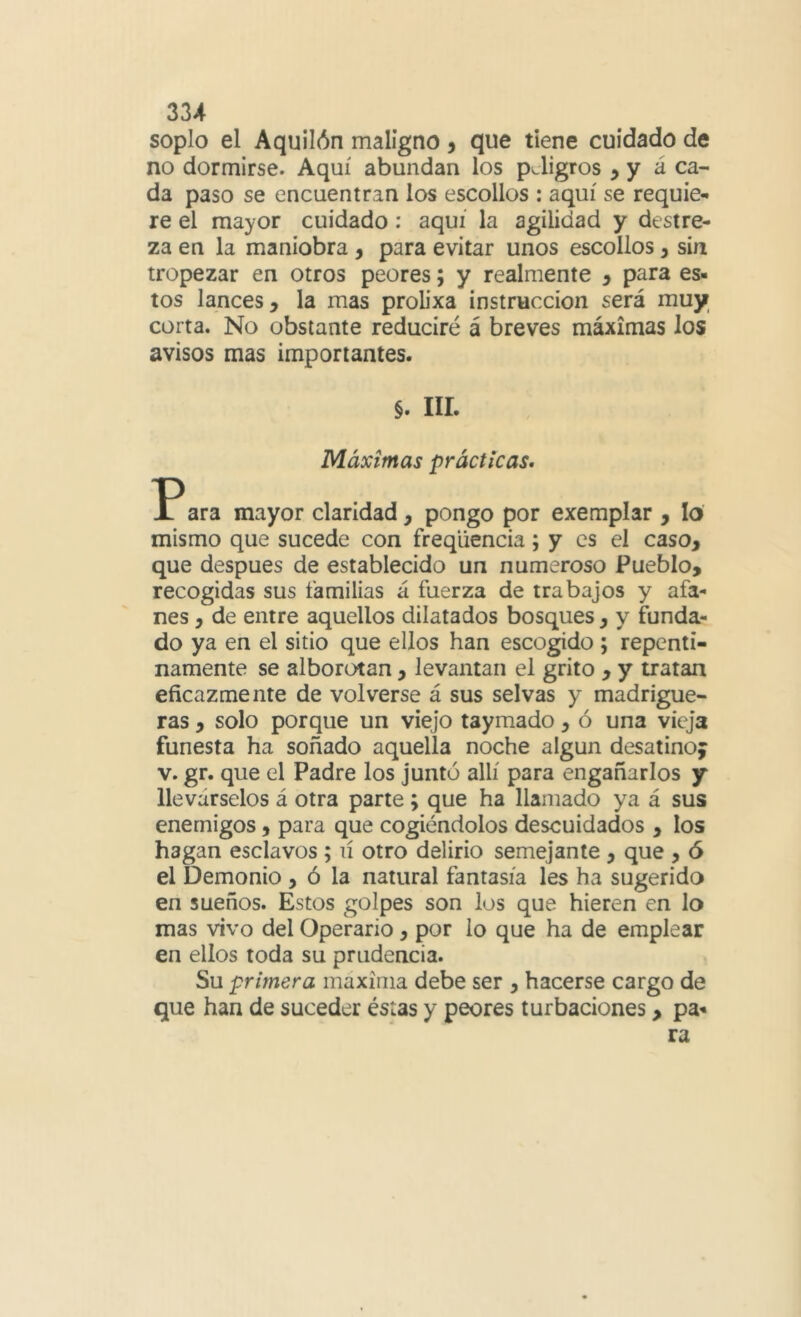 soplo el Aquilón maligno , que tiene cuidado de no dormirse. Aquí abundan los peligros ^ y á ca- da paso se encuentran los escollos : aquí se requie- re el mayor cuidado: aquí la agilidad y destre- za en la maniobra , para evitar unos escollos, sin tropezar en otros peores; y realmente , para es- tos lances, la mas prob’xa instrucción será muy corta. No obstante reduciré á breves máximas los avisos mas importantes. §. iir. Máximas prácticas. Para mayor claridad, pongo por exemplar , lo' mismo que sucede con freqliencia; y es el caso, que después de establecido un numeroso Pueblo, recogidas sus familias á fuerza de trabajos y afa- nes , de entre aquellos dilatados bosques, y funda- do ya en el sitio que ellos han escogido ; repenti- namente se alborotan, levantan el grito , y tratan eficazmente de volverse á sus selvas y madrigue- ras , solo porque un viejo taymado, ó una vieja funesta ha soñado aquella noche algún desatino; V. gr. que el Padre los juntó allí para engañarlos y llevárselos á otra parte ; que ha llamado ya á sus enemigos, para que cogiéndolos descuidados , los hagan esclavos ; lí otro delirio semejante , que , ó el Demonio , ó la natural fantasía les ha sugerida en sueños. Estos golpes son los que hieren en lo mas vivo del Operario, por lo que ha de emplear en ellos toda su prudencia. Su primera maxima debe ser , hacerse cargo de que han de suceder éstas y peores turbaciones, pa- ra