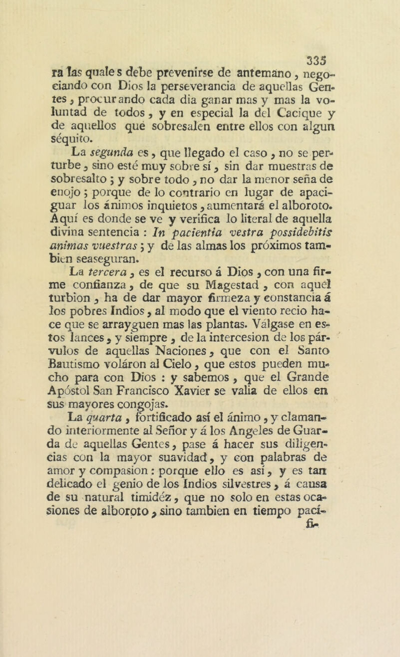 ra las qnale s debe prevenirse de antemano, nego- eiando con Dios la perseverancia de aquellas Gen- tes y procurando cada dia ganar mas y mas la vo- luntad de todos j y en especial la del Cacique y de aquellos que sobresalen entre ellos con algún séquito. La segunda es, que llegado el caso , no se per- turbe^ sino esté muy sobre sí ^ sin dar muestras de sobresalto ; y sobre todo , no dar la menor seña de enojo y porque de lo contrario en lugar de apaci- guar los ánimos inquietos , aumentará el alboroto. Aquí es donde se ve y verifica lo literal de aquella divina sentencia : In pacientia vestra possidebitis animas vuestras; y de las almas los próximos tam- bién seaseguran. La tercera ^ es el recurso á Dios ^ con una fír- me confianza , de que su Magestad , con aquél turbión ha de dar mayor firmeza y constancia á los pobres Indios, al modo que el viento recio ha- ce que se arrayguen mas las plantas. Válgase en es- tos lances , y siempre ^ de la intercesión de los pár- vulos de aquellas Naciones ^ que con el Santo Bautismo volaron al Cielo, que estos pueden mu- cho para con Dios ; y sabemos, que el Grande Apóstol San Francisco Xavier se valia de ellos en sus mayores congojas. La quarta , fortificado así el ánimo, y claman- do interiormente al Señor y á los Angeles de Guar- da de aquellas Gentes, pase á hacer sus diligen- cias con la mayor suavidad, y con palabras de amor y compasión: porque ello es así, y es tan delicado el genio de los Indios silvestres , á causa de su natural timidéz, que no solo en estas oca- siones de alboroto , sino también en tiempo pací-