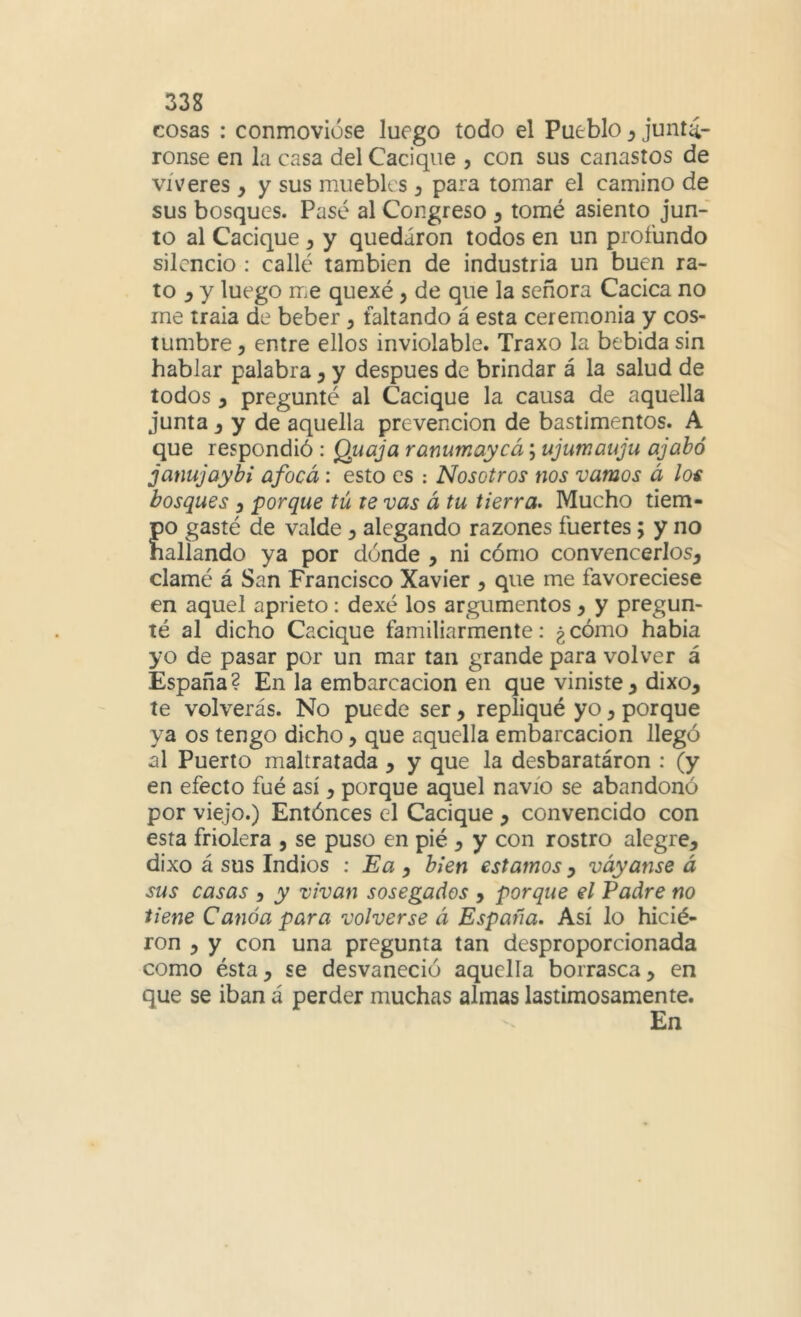 33g cosas : conmovióse luego todo el Pueblo y juntá- ronse en la casa del Cacique , con sus canastos de víveres , y sus muebles y para tomar el camino de sus bosques. Pasé al Congreso y tomé asiento jun- to al Cacique y y quedaron todos en un profundo silencio : callé también de industria un buen ra- to ^ y luego me quexé, de que la señora Cacica no me traia de beber y faltando á esta ceremonia y cos- tumbre , entre ellos inviolable. Traxo la bebida sin hablar palabra y y después de brindar á la salud de todos y pregunté al Cacique la causa de aquella junta j y de aquella prevención de bastimentos. A que respondió: Quaja ranumaycá; ujumauju ajabó janujaybi afocá: esto es : Nosotros nos vamos á los bosques y porque tú te vas á tu tierra» Mucho tiem- po gasté de valde y alegando razones fuertes; y no hallando ya por dónde y ni cómo convencerlos, clamé á San Francisco Xavier , que me favoreciese en aquel aprieto: dexé los argumentos, y pregun- té al dicho Cacique familiarmente: ¿ cómo había yo de pasar por un mar tan grande para volver á España? En la embarcación en que viniste, dixo, te volverás. No puede ser, repliqué yo, porque ya os tengo dicho, que aquella embarcación llegó al Puerto maltratada , y que la desbaratáron : (y en efecto fué así, porque aquel navio se abandonó por viejo.) Entónces el Cacique , convencido con esta friolera , se puso en pié , y con rostro alegre, dixo á sus Indios : Ea y bien estamos y váyanse á sus casas , y vivan sosegados , porque el Padre no tiene Canoa para volverse á España, Así lo hicié- ron , y con una pregunta tan desproporcionada como ésta, se desvaneció aquella borrasca, en que se iban á perder muchas almas lastimosamente. En