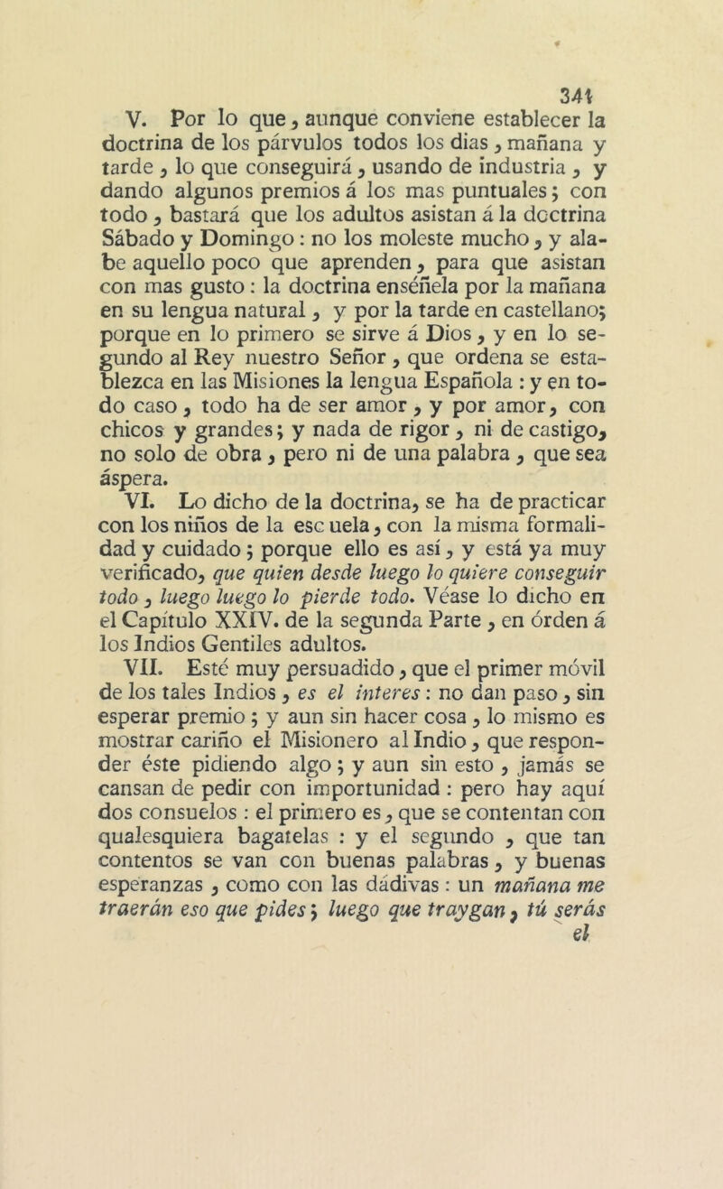 24\ V. Por lo que, aunque conviene establecer la doctrina de los párvulos todos los dias y mañana y tarde y lo que conseguirá ^ usando de industria ^ y dando algunos premios á los mas puntuales; con todo y bastará que los adultos asistan á la doctrina Sábado y Domingo: no los moleste mucho y y ala- be aquello poco que aprenden y para que asistan con mas gusto: la doctrina enséñela por la mañana en su lengua natural y y por la tarde en castellano; porque en lo primero se sirve á Dios, y en lo se- gundo al Rey nuestro Señor, que ordena se esta- blezca en las Misiones la lengua Española : y en to- do caso, todo ha de ser amor , y por amor, con chicos y grandes; y nada de rigor , ni de castigo, no solo de obra , pero ni de una palabra , que sea áspera. VI. Lo dicho de la doctrina, se ha de practicar con los niños de la esc uela, con la misma formali- dad y cuidado; porque ello es así, y está ya muy verificado, que quien desde luego ¡o quiere conseguir todo y luego luego lo pierde todo* Véase lo dicho en el Capítulo XXÍV. de la segunda Parte , en orden á los Indios Gentiles adultos. VIL Esté muy persuadido, que el primer móvil de los tales Indios , es el interes; no dan paso , sin esperar premio; y aun sin hacer cosa, lo mismo es mostrar cariño el Misionero al Indio , que respon- der éste pidiendo algo; y aun sin esto , jamás se cansan de pedir con importunidad : pero hay aquí dos consuelos ; el primero es, que se contentan con qualesquiera bagatelas : y el segundo , que tan contentos se van con buenas palabras, y buenas esperanzas , como con las dádivas : un mañana me traerán eso que pides; luego que traygan f tú serás