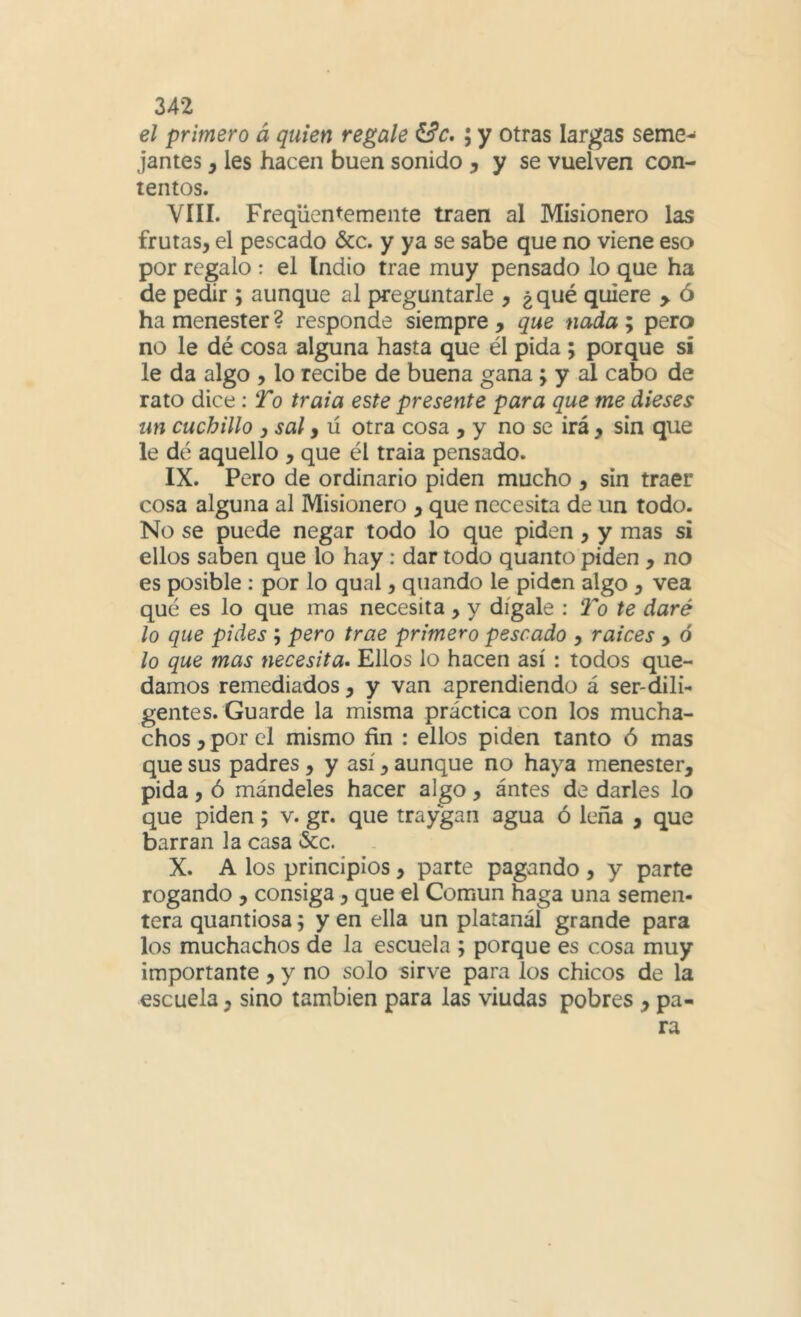 el primero á quien regale ^c,; y otras largas seme-* jantes, les hacen buen sonido ^ y se vuelven con- tentos. VIII. Freqüentemente traen al Misionero las frutas, el pescado &c. y ya se sabe que no viene eso por regalo : el Indio trae muy pensado lo que ha de pedir ; aunque al preguntarle , ¿ qué quiere > ó ha menester ? responde siempre , que nada ; pero no le dé cosa alguna hasta que él pida ; porque si le da algo , lo recibe de buena gana; y al cabo de rato dice : To traía este presente para que me dieses un cuchillo )Sal yú otra cosa , y no se irá , sin que le dé aquello , que él traia pensado. IX. Pero de ordinario piden mucho , sin traer cosa alguna al Misionero , que necesita de un todo. No se puede negar todo lo que piden, y mas si ellos saben que lo hay: dar todo quanto piden , no es posible : por lo qual, qiiando le piden algo , vea qué es lo que mas necesita , y dígale : To te daré lo que pides ; pero trae primero pescado , raíces , ó lo que mas necesita. Ellos lo hacen así : todos que- damos remediados, y van aprendiendo á ser-dili- gentes. Guarde la misma práctica con los mucha- chos , por el mismo fin : ellos piden tanto ó mas que sus padres, y así, aunque no haya menester, pida, ó mándeles hacer algo, antes de darles lo que piden; v. gr. que traygari agua ó leña , que barran la casa &c. X. A los principios, parte pagando , y parte rogando , consiga, que el Común haga una semen- tera quantiosa; y en ella un platanál grande para los muchachos de la escuela ; porque es cosa muy importante, y no solo sirve para los chicos de la escuela, sino también para las viudas pobres , pa-