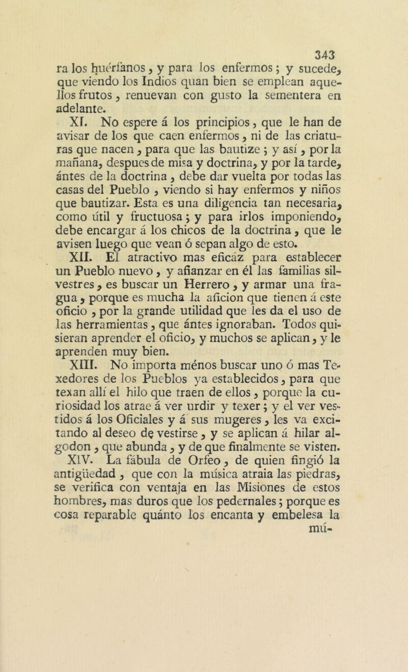 ra los huérfanos, y para los enfermos; y sucede, que viendo los Indios quan bien se emplean aque- llos frutos, renuevan con gusto la sementera en adelante. Xí. No espere á los principios, que le han de avisar de los que caen enfermos, ni de las criatu- ras que nacen , para que las bautize ; y así , por la mañana, después de misa y doctrina, y por la tarde, antes de la doctrina, debe dar vuelta por todas las casas del Pueblo , viendo si hay enfermos y niños que bautizar. Esta es una diligencia tan necesaria, como útil y fructuosa y y para irlos imponiendo, debe encargar á los chicos de la doctrina, que le avisen luego que vean ó sepan algo de esto. Xíl. El atractivo mas eficaz para establecer un Pueblo nuevo, y afianzar en él las familias sil- vestres , es buscar un Herrero , y armar una fra- gua , porque es mucha la afición que tienen á este oficio , por la grande utilidad que les da el uso de las herramientas, que ántes ignoraban. Todos qui- sieran aprender el oficio, y muchos se aplican, y le aprenden muy bien. XIII. No importa ménos buscar uno ó mas Te- xedores de los Pueblos ya establecidos, para que texan allí el hilo que traen de ellos, porque la cu- riosidad los atrae á ver urdir y texer; y el ver ves- tidos á los Oficiales y á sus mugeres, les va exci- tando al deseo de vestirse , y se aplican á hilar al- godón , que abunda , y de que finalmente se visten. XIV. La fábula de Orfeo , de quien fingió la antigüedad , que con la música atraia las piedras, se verifica con ventaja en las Misiones de estos hombres, mas duros que los pedernales; porque es cosa reparable quánto los encanta y embelesa la mú- \