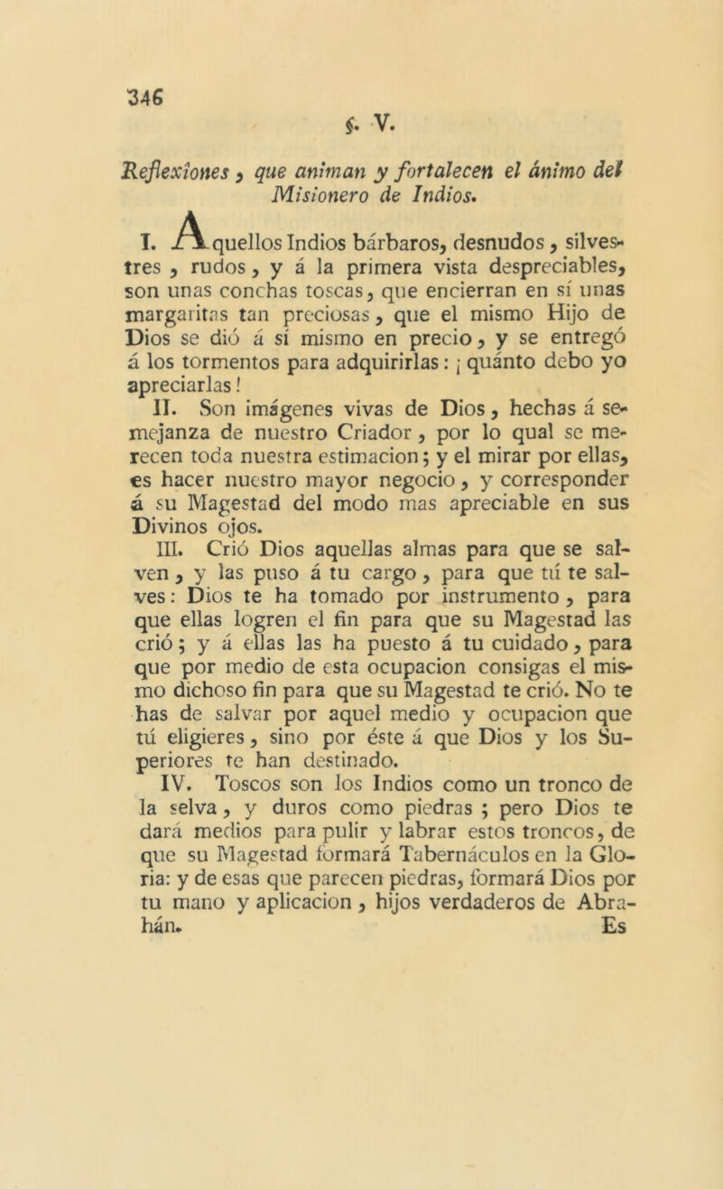 §. V. Reflexiones ^ que animan y fortalecen el ánimo def Misionero de Indios» I. J^quellos Indios bárbaros, desnudos, silves- tres , rudos, y á la primera vista despreciables, son unas conchas toscas, que encierran en sí unas margaritas tan preciosas, que el mismo Hijo de Dios se dio á sí mismo en precio, y se entregó á los tormentos para adquirirlas; ¡ quánto debo yo apreciarlas l II. Son imágenes vivas de Dios, hechas á se- mejanza de nuestro Criador, por lo qual se me- recen toda nuestra estimación; y el mirar por ellas, €s hacer nuestro mayor negocio, y corresponder á su Magestad del modo mas apreciable en sus Divinos ojos. lU. Crió Dios aquellas almas para que se sal* ven , y las puso á tu cargo, para que tií te sal- ves : Dios te ha tomado por instrumento , para que ellas logren el fin para que su Magestad las crió; y á ellas las ha puesto á tu cuidado, para que por medio de esta ocupación consigas el mis- mo dichoso fin para que su Magestad te crió. No te has de salvar por aquel medio y ocupación que tú eligieres, sino por éste á que Dios y los Su- periores Te han destinado. IV. Toscos son los Indios como un tronco de la selva, y duros como piedras ; pero Dios te dará medios para pulir y labrar estos troncos, de que su Magestad formará Tabernáculos en la Glo- ria: y de esas que parecen piedras, formará Dios por tu mano y aplicación , hijos verdaderos de Abra- hán. Es