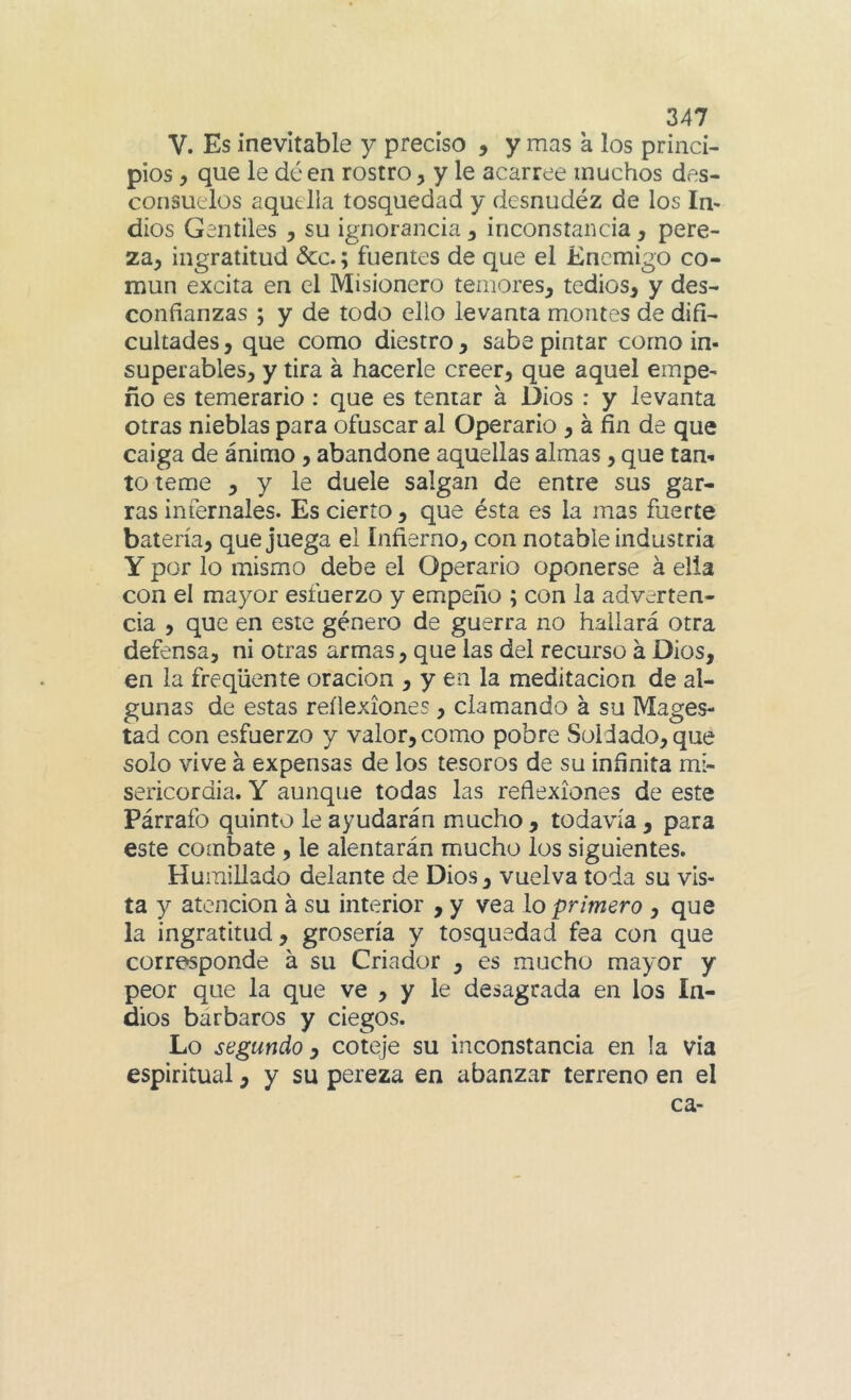 V. Es inevitable y preciso , y mas a los princi- pios , que le dé en rostro, y le acarree muchos des- consuelos aquella tosquedad y desnudéz de los In- dios Gentiles , su ignorancia, inconstancia, pere- za, ingratitud dcc.; fuentes de que el Enemigo co- mún excita en el Misionero temores, tedios, y des- confianzas ; y de todo ello levanta montes de difi- cultades, que como diestro, sabe pintar como in- superables, y tira á hacerle creer, que aquel empe- ño es temerario: que es tentar á Dios : y levanta otras nieblas para ofuscar al Operario , á fin de que caiga de ánimo, abandone aquellas almas, que tan- to teme , y le duele salgan de entre sus gar- ras infernales. Es cierto, que ésta es la mas fuerte batería, que juega el Infierno, con notable industria Y por lo mismo debe el Operario oponerse á ella con el mayor esfuerzo y empeño ; con la adverten- cia , que en este género de guerra no hallará otra defensa, ni otras armas, que las del recurso á Dios, en la freqüente oración , y en la meditación de al- gunas de estas reflexiones, clamando á su Magos- tad con esfuerzo y valor, como pobre Soldado, que solo vive á expensas de los tesoros de su infinita mi- sericordia. Y aunque todas las reflexiones de este Párrafo quinto le ayudarán mucho , todavía , para este combate , le alentarán mucho los siguientes. Humillado delante de Dios, vuelva toda su vis- ta y atención á su interior , y vea lo primero , que la ingratitud, grosería y tosquedad fea con que corresponde á su Criador , es mucho mayor y peor que la que ve , y le desagrada en los In- dios barbaros y ciegos. Lo segundo y coteje su inconstancia en la via espiritual, y su pereza en abanzar terreno en el ca-