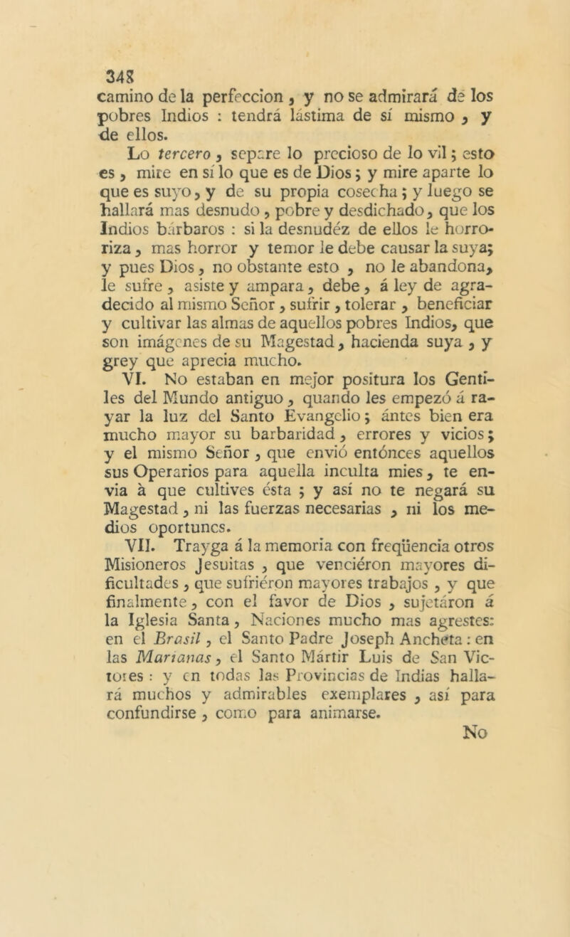 34g camino de la perfección , y no se admirará dé los pobres Indios : tendrá lástima de sí mismo y y de ellos. Lo tercero y separe lo precioso de lo vil; esto es y mire en sí lo que es de Dios; y mire aparte lo que es suyo, y de su propia cosecha; y Juego se hallará mas desnudo, pobre y desdichado, que los Indios bárbaros : si la desnudéz de ellos le horro- riza , mas horror y temor le debe causar la suya; y pues Dios, no obstante esto , no le abandona, le sufre , asiste y ampara, debe, á ley de agra- decido al mismo Señor, sufrir, tolerar , beneficiar y cultivar las almas de aquellos pobres Indios, que son imágenes de su Magostad, hacienda suya , y grey que aprecia mucho. VI. No estaban en mejor positura los Genti- les del Mundo antiguo , quando les empezó á ra- yar la luz del Santo Evangelio; ántcs bien era mucho mayor su barbaridad , errores y vicios; y el mismo Señor, que envió entóneos aquellos sus Operarios para aquella inculta mies, te en- via á que cultives ésta ; y así no te negará su Magostad, ni las fuerzas necesarias , ni los me- dios oportunos. Vil. Trayga á la memoria con freqüencia otros Misioneros Jesuitas , que venciéron mayores di- ficultades , que sufrieron mayores trabajos , y que finalmente, con el favor de Dios , sujetáron á la Iglesia Santa, Naciones mucho mas agrestes: en el Brasil y el Santo Padre Joseph Ancheta; en las Mañanas, el Santo Mártir Luis de San Vic- ióles : y en todas las Provincias de Indias halla- rá muchos y admirables ejemplares , así para confundirse , com.o para animarse. No