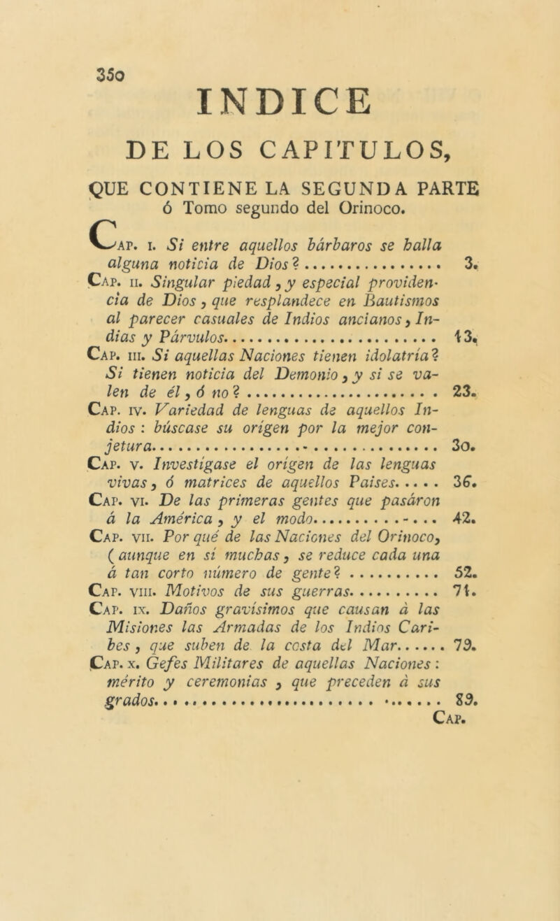 INDICE DE LOS CAPITULOS, «QUE CONTIENE LA SEGUNDA PARTE ó Tomo segundo del Orinoco. C^AP. I. Si entre aquellos bárbaros se halla alguna noticia de Dios 3. Cap. II. Singular piedad, y especial providen- cia de Dios y que rasplandece en Bautismos al parecer casuales de Indios ancianos y In- dias y Párvulos i 3, Cap. III. Si aquellas Naciones tienen idolatría'^ Si tienen noticia del Demonio y y si se va- len de él y ó no 23. Cap. IV. Variedad de lenguas de aquellos In- dios : búscase su origen por la mejor con- jetura 3o. Cap. V. Investigase el origen de las lenguas vivas y ó matrices de aquellos Paises 36. Cap. vi. De las primeras gentes que pasáron á la América y y el modo -. .. 42. Cap. VII. Por qué de las Naciones del Orinocoy ( aunque en si muchas y se reduce cada una á tan corto número de gente ^ 52. Cap. VIII. Motivos de sus guerras 7t. Cap. IX. Daños gravísimos que causan á las Misiones las Armadas de los Indios Cari- bes y que suben de la cesta del Mar 73. Cap. X. Gefes Militares de aquellas Naciones : mérito y ceremonias y que preceden á sus grados». «... S3.