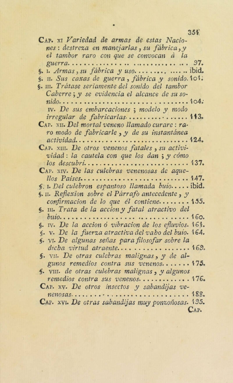 35i: Cap. XI Variedad de armas de estas Nacio- nes: destreza en manejarlas ^ su fábrica ^ y el tambor raro con que se convocan d la guerra 37. §. I. Armas ^ su fábrica y uso ibid. §. II. Sus caxas de guerra fábrica y sonidoAch» §. III. Trátase seriamente del sonido del tambor Caberre '•) y se evidencia el alcance de su so- nido 1:04.’ IV. De sus embarcaciones ; modelo y modo irregular de fabricarlas H3. Ca p. XII. Del mortal veneno llamado curare ; ra- ro modo de fabricarle ^ y de su instantánea actividad i 24. Cap. XIII. De otros venenos fatales y su activi- vidad; la cautela con que los dan ; y cómo los descubrí, Cap. XIV. De las culebras venenosas de aque- llos Paises '147. §. I. Del culebrón espantoso llamada buío ibid. §. II. Reflexión sobre el Párrafo antecedente y y confirmación de lo que él contiene 155. §. III. Trata déla acción y fatal atractivo del buío \Go. §. IV. De la acción ó vibración de los efluvios. 1^1. §. V. De la fuerza atractiva del vaho del buío. §. VI. De algunas señas para filosofar sobre la dicha virtud atraente §. vir. De otras culebras malignas y y de al- gunos remedios contra sus venenos 175. VIII. de otras culebras malignas y y algunos remedios contra sus venenos. MG, Cap. XV. De otros insectos y sabandijas ve- nenosas ' 18?. Cap. XVI. De otras sabandijas muy ponzoñosas. 135.