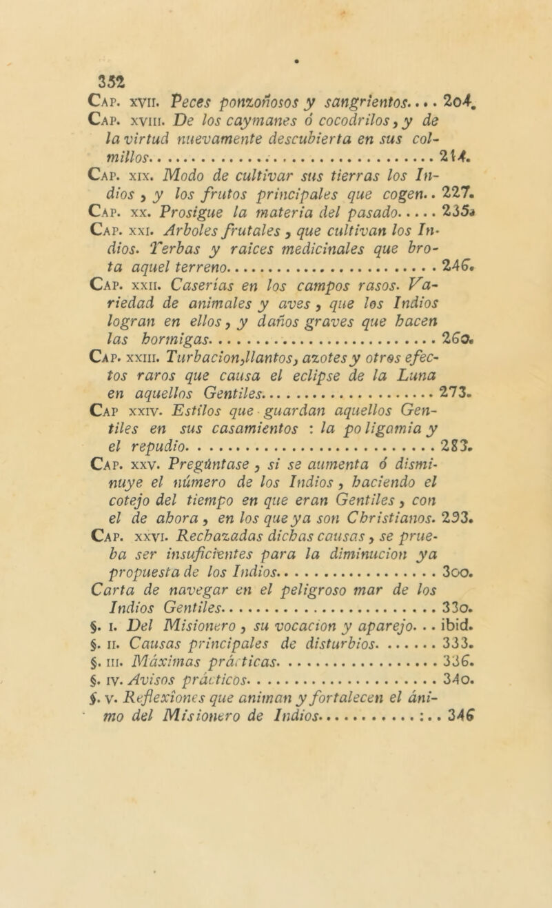 Cap. xvir. Peces ponzoñosos y sangrientos.. •. 2o4, Cap. XVIII. De los cay manes ó cocodrilos y y de la virtud nuevamente descubierta en sus coU millos ‘Z\4. Cap. XIX. Modo de cultivar sus tierras los In~ dios y y los frutos principales que cogen.. 227. Cap. XX. Prosigue la materia del pasado 235i Cap. XXI, Arboles frutales y que cultivan los In. dios. Terbas y raíces medicinales que bro- ta aquel terreno 24^* Cap. XXII. Caserías en los campos rasos. Va- riedad de animales y aves, que los Indios logran en ellos, y daños graves que hacen las hormigas 26’0. Cap. XXIII. Turbacionyllantos y azotes y otros efec- tos raros que causa el eclipse de la Luna en aquellos Gentiles 273. Cap XXIV. Estilos que guardan aquellos Gen- tiles en sus casamientos : la po ligamia y el repudio 2S3. Cap. XXV. Pregúntase y si se aumenta ó dismi- nuye el número de los Indios, haciendo el cotejo del tiempo en que eran Gentiles y con el de ahora y en los que ya son Cbristianos. 233» Cap. XXVI. Rechazadas dichas causas y se prue- ba ser insuficientes para la diminución ya propuesta de los Indios 3oo. Carta de navegar en el peligroso mar de los Indios Gentiles 33o. §. I. Del Misionero y su vocación y aparejo. .. ibid. §. II. Causas principales de disturbios 333. §. III. Máximas prácticas 33^. §. IV. Avisos prácticos 34o. §. V. Reflexiones que animan y fortalecen el áni- mo del Misionero de Indios :..34^