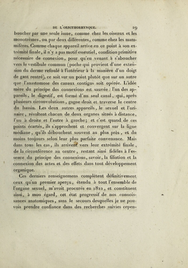 boucher par une seule issue, comme chez les oiseaux et les monotrèmes, ou par deux différentes, comme chez les mam- mifères. Gomme chaque appareil arrive en ce point à son ex- trémité finale, il n’y a pas motif essentiel, condition primitive nécessaire de connexion, pour qu’en venant à s’aboucher vers le vestibule commun (poche qui provient d’une exten- sion du derme refoulé à l’intérieur à la manière d’un doigt de gant rentré), ce soit sur un point plutôt que sur un autre que l’anastomose des canaux contigus soit opérée. L’idée mère du principe des connexions est sauvée : l’un des ap- pareils , le digestif, est formé d’un seul canal, qui, après plusieurs circonvolutions, gagne droit et traverse le centre du bassin. Les deux autres appareils, le sexuel et l’uri- naire, résultent chacun de deux organes situés à distance, l’un à droite et l’autre à gauche; et c’est quand de ces points écartés, ils s’approchent et convergent sur la ligne médiane , qu’ils débouchent souvent au plus près , et du moins toujours selon leur plus parfaite convenance. Mais dans tous les cas, ils arrivent vers leur extrémité finale , de la circonférence au centre , restant ainsi fidèles à l’es- sence du principe des connexions, savoir, la filiation et la connexion des actes et des effets dans tout développement organique. Ces derniers renseignemens complètent définitivement ceux qu’un premier aperçu, étendu à tout l’ensemble de l’organe sexuel, m’avoit procurés en 1822 , et constituent ainsi, à mon égard, cet état progressif de nos connois- sances anatomiques, sans le secours desquelles je ne pou- vois prendre confiance dans des recherches suivies cepen-