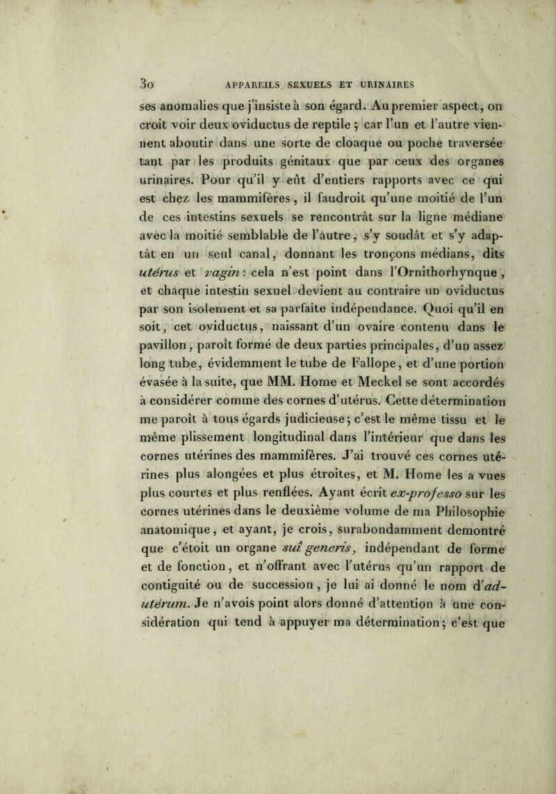 ses anomalies que j’insiste à son égard. Au premier aspect, on croit voir deux oviductus de reptile ; car l’un et l’autre vien- nent aboutir dans une sorte de cloaque ou poche traversée tant par les produits génitaux que par ceux des organes urinaires. Pour qu’il y eût d’entiers rapports avec ce qui est chez les mammifères, il faudroit qu’une moitié de l’un de ces intestins sexuels se rencontrât sur la ligne médiane avec la moitié semblable de l’autre, s’y soudât et s’y adap- tât en un seul canal, donnant les tronçons médians, dits utérus et vagin : cela n’est point dans l’Ornithorhynque , et chaque intestin sexuel devient au contraire un oviductus par son isolement et sa parfaite indépendance. Quoi qu’il en soit, cet oviductus, naissant d’un ovaire contenu dans le pavillon, paroît formé de deux parties principales, d’un assez long tube, évidemment le tube de Fallope, et d’une portion évasée à la suite, que MM. Home et Meckel se sont accordés à considérer comme des cornes d’utérus. Cette détermination me paroit à tous égards judicieuse; c’est le même tissu et le même plissement longitudinal dans l’intérieur que dans les cornes utérines des mammifères. J’ai trouvé ces cornes uté- rines plus alongées et plus étroites, et M. Home les a vues plus courtes et plus renflées. Ayant écrit ex-professo sur les cornes utérines dans le deuxième volume de ma Philosophie anatomique, et ayant, je crois, surabondamment démontré que c’étoit un organe sut generis, indépendant de forme et de fonction, et n’offrant avec l’utérus qu’un rapport de contiguïté ou de succession , je lui ai donné le nom àiad- utérum. Je n’avois point alors donné d’attention h une con- sidération qui tend à appuyer ma détermination; c’est que i