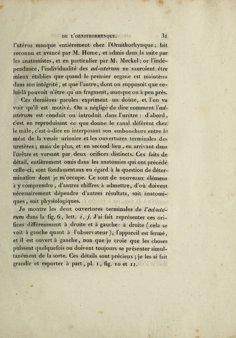 l’utérus manque entièrement chez l’Ornithorhynque ; fait reconnu et avancé par M. Home, et admis dans la suite par les anatomistes, et en particulier par M. Meckel : or l’indé- pendance, l’individualité des ad-utérum ne sauroient être mieux établies que quand le premier organe est maintenu dans son intégrité, et que l’autre, dont on supposoit que ce- lui-là pouvoit n’ètre qu'un fragment, manque ou à peu près. Ces dernières paroles expriment un doute, et l’on va voir qu’il est motivé. On a négligé de dire comment Xad- utérum est conduit ou introduit dans l’urètre : d’abord, c’est en reproduisant ce que donne le canal déférent chez le mâle, c’est-à-dire en interposant son embouchure entre le méat de la vessie urinaire et les ouvertures terminales des uretères \ mais de plus, et en second lieu , en arrivant dans l’urètre et versant par deux orifices distincts. Ces faits de détail, entièrement omis dans les anatomies qui ont précédé celle-ci, sont fondamentaux eu égard à la question de déter- mination dont je m’occupe. Ce sont de nouveaux élémens à y comprendre , d’autres chiffres à admettre, d’où doivent nécessairement dépendre d’autres résultats, soit anatomi- ques , soit physiologiques. Je montre les deux ouvertures terminales de Vad-uté- rum dans la fig. 6, lett. i, j. J’ai fait représenter ces ori- fices différemment à droite et à gauche: à droite ( cela se voit à gauche quant à l’observateur), l’appareil est fermé, et il est ouvert à gauche, non que je croie que les choses puissent quelquefois ou doivent toujours se présenter simul- tanément de la sorte. Ces détails sont précieux ; je les ai fait grandir et reporter à part, pl. i, fig. io et u.