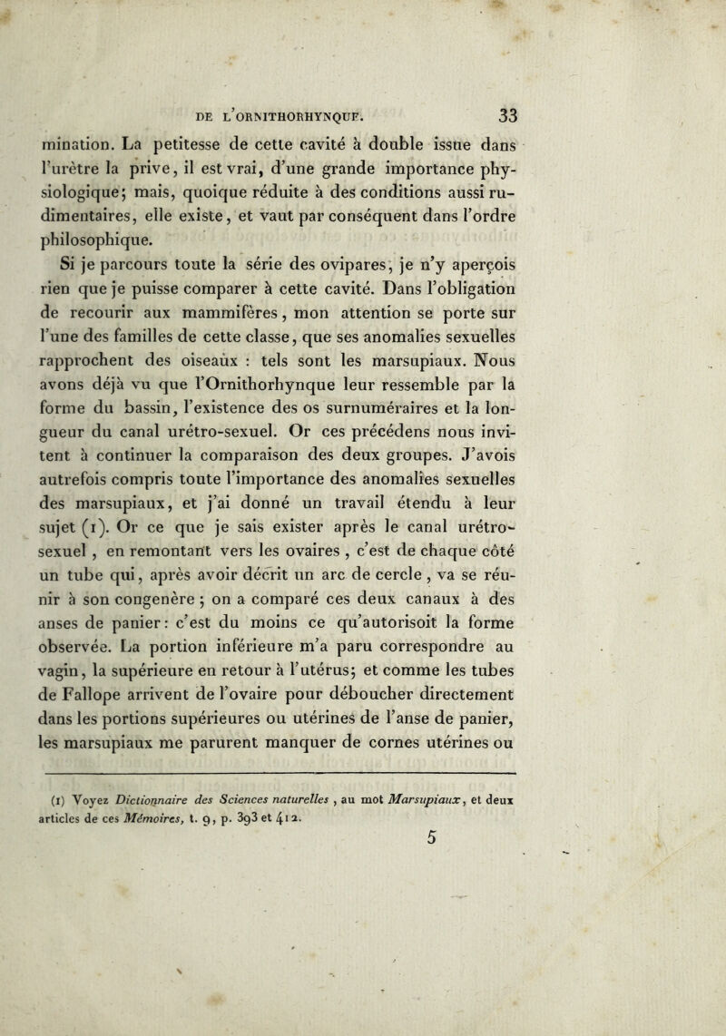 imination. La petitesse de cette cavité à double issue dans l’urètre la prive, il est vrai, d’une grande importance phy- siologique; mais, quoique réduite à des conditions aussi ru- dimentaires, elle existe, et vaut par conséquent dans l’ordre philosophique. Si je parcours toute la série des ovipares , je n’y aperçois rien que je puisse comparer à cette cavité. Dans l’obligation de recourir aux mammifères, mon attention se porte sur l’une des familles de cette classe, que ses anomalies sexuelles rapprochent des oiseaùx : tels sont les marsupiaux. Nous avons déjà vu que l’Ornithorhynque leur ressemble par la forme du bassin, l’existence des os surnuméraires et la lon- gueur du canal urétro-sexuel. Or ces précédens nous invi- tent à continuer la comparaison des deux groupes. J’avois autrefois compris toute l’importance des anomalies sexuelles des marsupiaux, et j’ai donné un travail étendu à leur sujet (i). Or ce que je sais exister après le canal urétro~ sexuel , en remontant vers les ovaires , c’est de chaque côté un tube qui, après avoir décrit un arc de cercle , va se réu- nir à son congénère ; on a comparé ces deux canaux à des anses de panier: c’est du moins ce qu’autorisoit la forme observée. La portion inférieure m’a paru correspondre au vagin, la supérieure en retour à l’utérus; et comme les tubes de Fallope arrivent de l’ovaire pour déboucher directement dans les portions supérieures ou utérines de l’anse de panier, les marsupiaux me parurent manquer de cornes utérines ou (i) Voyez Dictionnaire des Sciences naturelles , au mot Marsupiaux, et deux articles de ces Mémoires, t. 9, p. 3g3 et \ii. 5