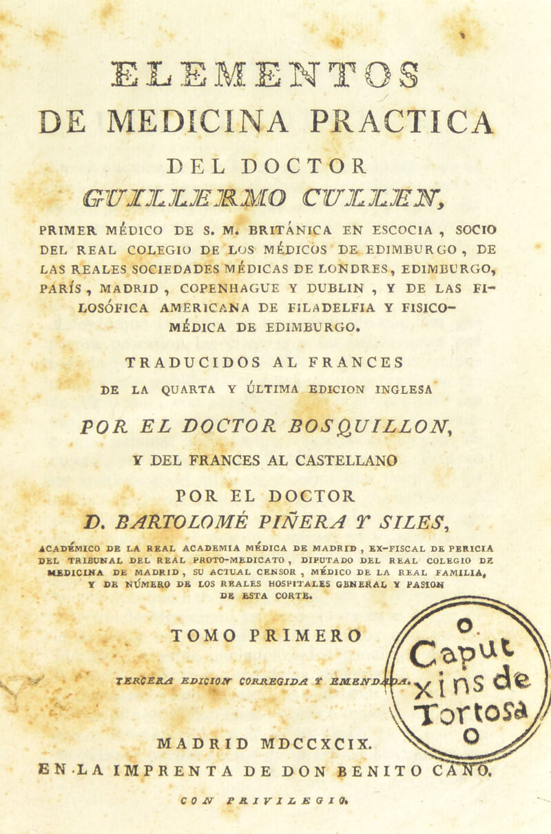 ELEMENTOS DE MEDICINA PRACTICA DEL DOCTOR GWJHLJUEJRMO CWJLJLMW, PRIMER MáülCO DE S. M. BRITANICA. EN ESCOCIA , SOCIO DEL REAL COLEGIO DE LOS IViéDICÓS DE EDIMBURGO, DE LAS REALES SOCIEDADES MéDiCAS DE LONDRES, EDIMBURGO, PARÍS , MADRID , COPENHAGUE Y DUBLIN , Y DE LAS FI¬ LOSOFICA AMERICANA DE FILADELFIA Y FISICO- MÉDICA DE EDIMBURGO. TRADUCIDOS AL FRANCES DE LA QUARTA Y ULTIMA EDICION INGLESA POR EL DOCTOR BOSQ^UILLON, Y DEL FRANCES AL CASTELLANO POR EL DOCTOR D. BARTOLOMÉ PINERA T SILES, ACADÉMICO DE LA REAL ACADEMIA MEDICA DE MADRID , EX-FISCAL DE PERICIA DEL TRIBDNAL DEL REAL PROTO-MEDICATO , DIPUTADO DEL REAL COLEGIO DE MEDICINA DE MADRID , SU ACTUAL CENSOR , MEDICO DE LA REAL FAMILIA, Y DE MlÍMERO DE LOS REALES HOSPITALES GENERAL Y PASION DB ESTA CORTE. \ 5^ TOMO PRIMERO TZRCElLa jEJDZCIO-ir COR&EQZDJi Y Eia.EifZ>jmjIi • c. V V. \\ xinsd'e Tortol MADRID MDCCXCIX. EN.LA IMPRENTA DE DON BENITO CS O C o £f PRZVXZ.BazOt