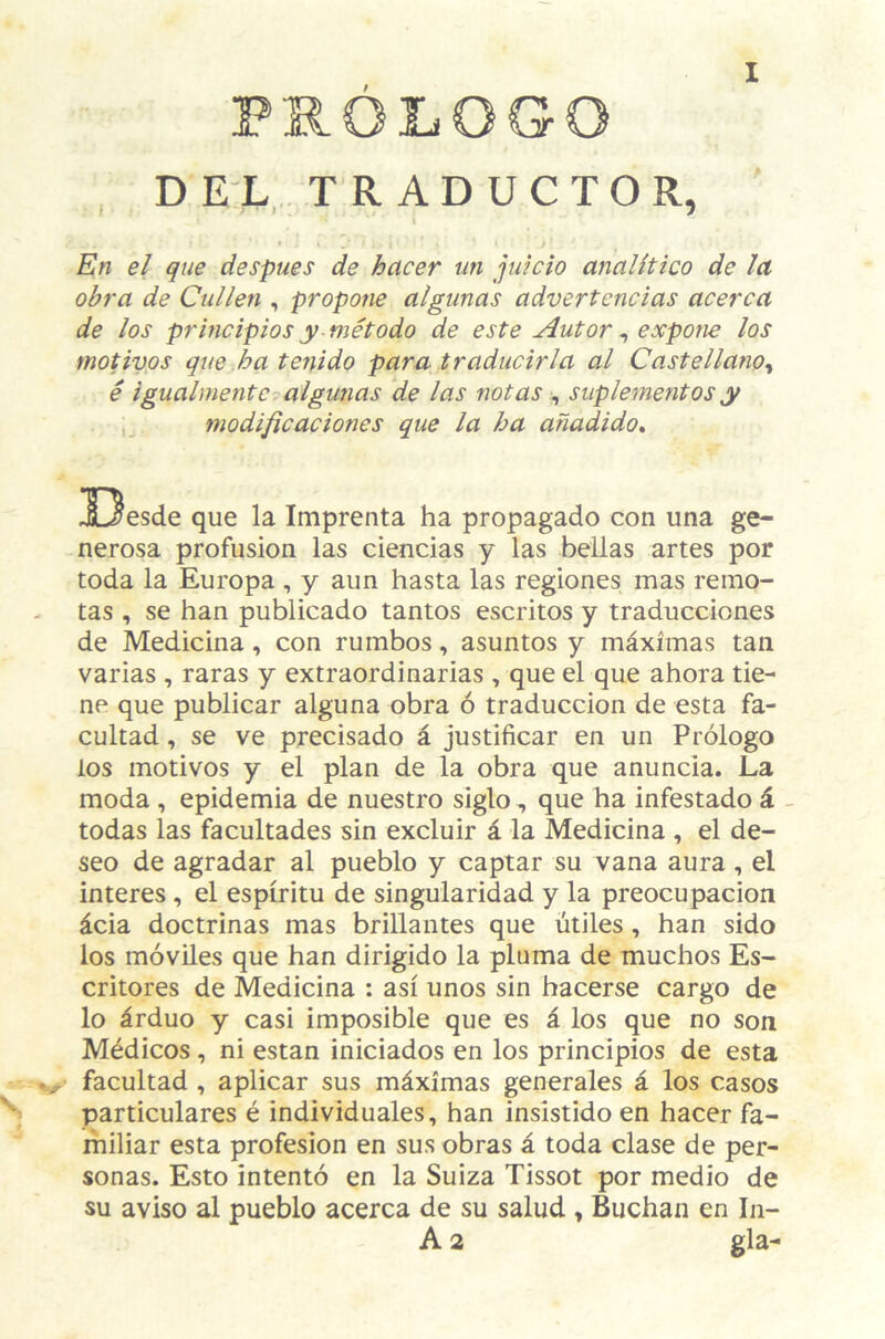 PROLOGO DEL TRADUCTOR, f í . 7 I / En el que después de hacer un juicio analítico de la obra de Cullen , propone algunas advertencias acerca de los principios y método de este Autor ^ expone los motivos que ha tenido para traducirla al Castellano^ é igualmente algunas de las notas , suplementos y ,, modificaciones que la ha añadido» !Oesde que la Imprenta ha propagado con una ge¬ nerosa profusión las ciencias y las bellas artes por toda la Europa , y aun hasta las regiones mas remo¬ tas , se han publicado tantos escritos y traducciones de Medicina, con rumbos, asuntos y máximas tan varias , raras y extraordinarias , que el que ahora tie¬ ne que publicar alguna obra ó traducción de esta fa¬ cultad , se ve precisado á justificar en un Prólogo los motivos y el plan de la obra que anuncia. La moda, epidemia de nuestro siglo, que ha infestado á . todas las facultades sin excluir á la Medicina , el de¬ seo de agradar al pueblo y captar su vana aura, el interes , el espíritu de singularidad y la preocupación ácia doctrinas mas brillantes que útiles, han sido los móviles que han dirigido la pluma de muchos Es¬ critores de Medicina : así unos sin hacerse cargo de lo árduo y casi imposible que es á los que no son Médicos, ni están iniciados en los principios de esta facultad , aplicar sus máximas generales á los casos particulares é individuales, han insistido en hacer fa¬ miliar esta profesión en sus obras á toda clase de per¬ sonas. Esto intentó en la Suiza Tissot por medio de su aviso al pueblo acerca de su salud , Buchan en In- A 2 gla-