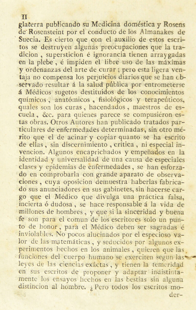 glaterra publicando su Medicina doméstica y Rosens de’Rosensteint por el conducto de los Almanakes de Suecia. Es cierto que con el auxilio de estos escri¬ tos se destruyen algunas preocupaciones que la tra¬ dición , superstición é ignorancia tienen arraygadas en la plebe , é impiden el libre uso de las máximas y ordenanzas del arte de curar ; pero esta ligera ven¬ taja no compensa los perjuicios diarios que se han ob¬ servado resultar á la salud pública por entrometerse á Médicos sugetos destituidos de los conocimientos químicos , anatómicos , fisiológicos y terapéuticos, quales son los curas, hacendados , maestros de es¬ cuela , 6¿c. para quienes parece se compusieron es¬ tas obras. Otros Autores han publicado tratados par¬ ticulares de enfermedades determinadas, sin otro mé¬ rito que el de acinar y copiar quanto se ha escrito de ellas , sin discernimiento , crítica , ni especial in¬ vención. Algunos encaprichados y empeñados en la identidad y universalidad de una causa de especiales clases y epidemias de enfermedades , se han esforza¬ do en comprobarla con grande aparato de observa¬ ciones , cuya Oposición demuestra haberlas fabrica¬ do sus anunciadores en sus gabinetes, sin hacerse car¬ go que el Médico que divulga una práctica falsa, incierta ó dudosa, se hace responsable á la vida de millones de hombres, y que si la sinceridad y buena fe son para el común de los escritores solo un pun¬ to de honor, para el Médico deben ser sagradas é inviolables. No pocos alucinados por el especioso va¬ lor de las rrujtemáticas , y seducidos por algunos ex¬ perimentos hechos en los animales , quieren que las. funciones del cuerpo humano se exerciten según las^ leyes de las ciencias exáctas , y tienen la temeridad en sus escritos de proponer y adaptar indistinta¬ mente los ensayos hechos en las bestias sin alguna distinción al hombre. ¿ Pero todos los escritos mo- der-