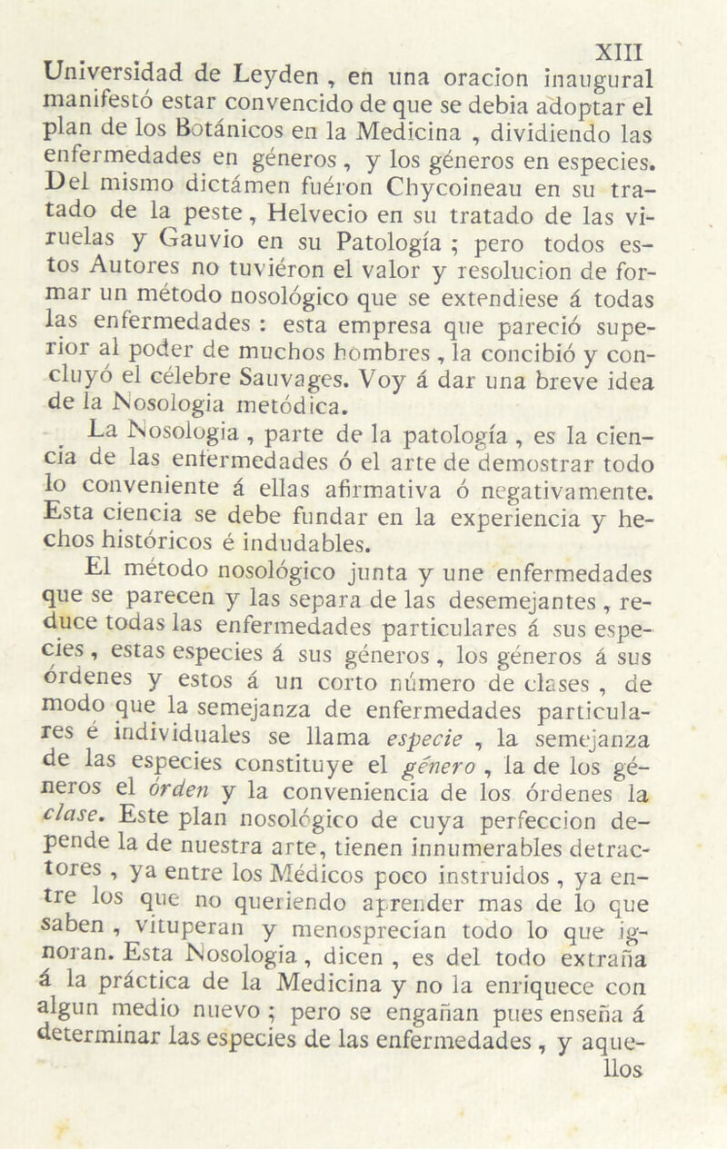 Universidad de Leyden , en lina oración inaugural manifestó estar convencido de que se debía adoptar el plan de los Botánicos en la Medicina , dividiendo las enfermedades en géneros , y los géneros en especies. Del mismo dictámen fuéron Chycoineau en su tra¬ tado de la^ peste, Helvecio en su tratado de las vi¬ ruelas y Gauvio en su Patología ; pero todos es¬ tos Autores no tuviéron el valor y resolución de for¬ mar un método nosológico que se extendiese á todas las enfermedades ; esta empresa que pareció supe¬ rior al poder de muchos hombres , la concibió y con¬ cluyó el célebre Sauvages. Voy á dar una breve idea de la Nosología metódica. La Nosología , parte de la patología , es la cien¬ cia de las eníermedades ó el arte de demostrar todo lo conveniente á ellas afirmativa ó negativamente. Esta ciencia se debe fundar en la experiencia y he¬ chos históricos é indudables. El método nosológico junta y une enfermedades que se parecen y las separa de las desemejantes ^ re¬ duce todas las enfermedades particulares á sus espe¬ cies , estas especies á sus géneros, los géneros á sus órdenes y estos á un corto número de clases , de modo que la semejanza de enfermedades particula¬ res é individuales se llama especie , la semejanza de las especies constituye el género , la de los gé¬ neros el orden y la conveniencia de los órdenes la clase. Este plan nosológico de cuya perfección de¬ pende la de nuestra arte, tienen innumerables detrac¬ tores , ya entre los Médicos poco instruidos , ya en¬ tre los que no queriendo aprender mas de lo que saben , vituperan y menosprecian todo lo que ig¬ noran. Esta Nosologia, dicen , es del todo extraña á la práctica de la Medicina y no la enriquece con algún medio nuevo ; pero se engañan pues enseña á determinar las especies de las enfermedades, y aque¬ llos