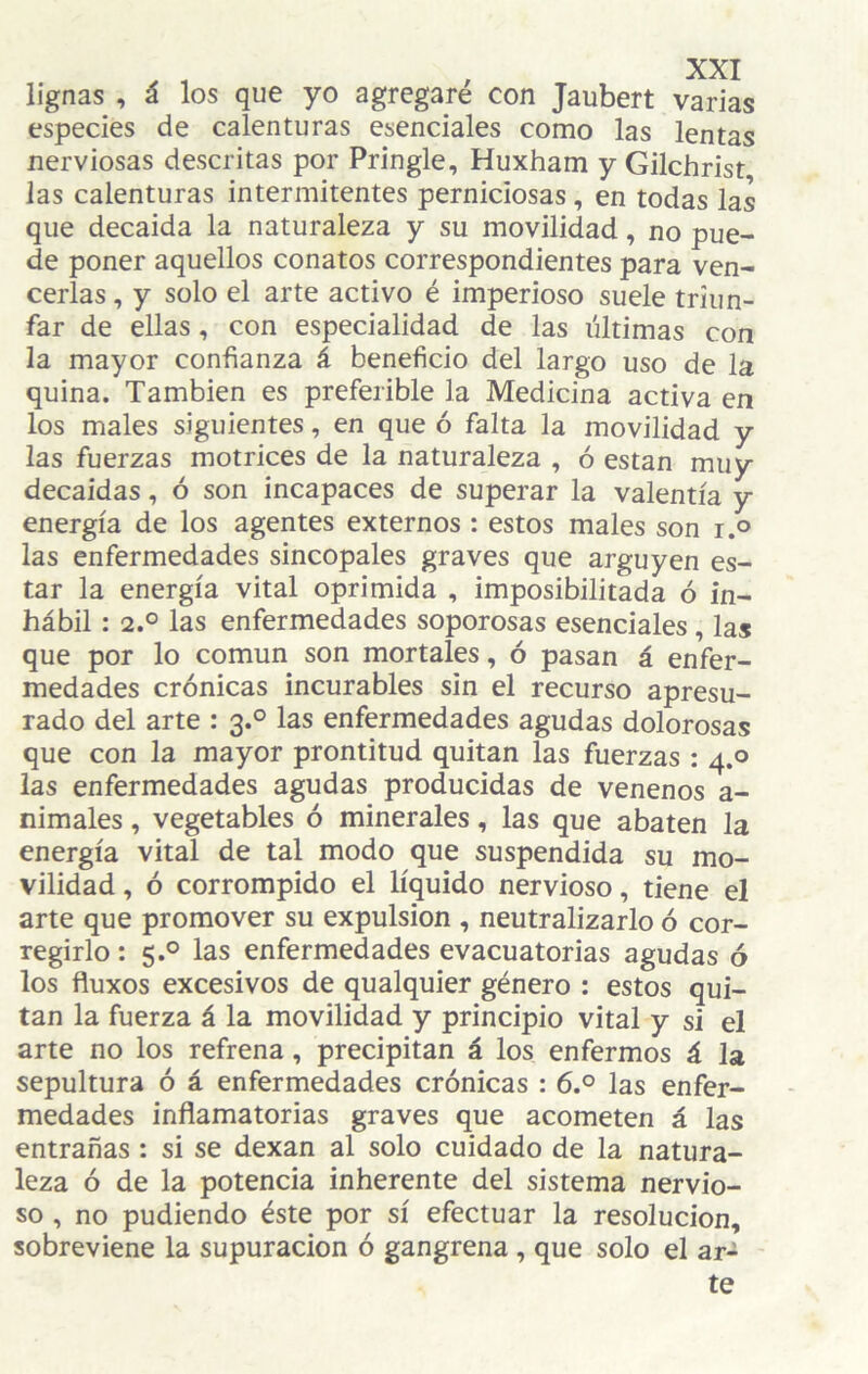 lignas , á los que yo agregaré con Jaubert varias especies de calenturas esenciales como las lentas nerviosas descritas por Pringle, Huxham y Gilchrist las calenturas intermitentes perniciosas, en todas las que decaida la naturaleza y su movilidad, no pue¬ de poner aquellos conatos correspondientes para ven¬ cerlas , y solo el arte activo é imperioso suele triun¬ far de ellas, con especialidad de las últimas con la mayor confianza á beneficio del largo uso de la quina. También es preferible la Medicina activa en los males siguientes, en que ó falta la movilidad y las fuerzas motrices de la naturaleza , ó están muy decaídas, ó son incapaces de superar la valentía y energía de los agentes externos : estos males son i.o las enfermedades sincópales graves que arguyen es¬ tar la energía vital oprimida , imposibilitada ó in¬ hábil : 2.0 las enfermedades soporosas esenciales , las que por lo común son mortales, ó pasan á enfer¬ medades crónicas incurables sin el recurso apresu¬ rado del arte : 3.0 las enfermedades agudas dolorosas que con la mayor prontitud quitan las fuerzas : 4.0 las enfermedades agudas producidas de venenos a- nimales, vegetables ó minerales, las que abaten la energía vital de tal modo que suspendida su mo¬ vilidad , ó corrompido el líquido nervioso, tiene el arte que promover su expulsión , neutralizarlo ó cor¬ regirlo : 5.° las enfermedades evacuatorias agudas ó los fiuxos excesivos de qualquier género : estos qui¬ tan la fuerza á la movilidad y principio vital y si el arte no los refrena, precipitan á los enfermos á la sepultura ó á enfermedades crónicas : 6.° las enfer¬ medades inflamatorias graves que acometen á las entrañas : si se dexan al solo cuidado de la natura¬ leza ó de la potencia inherente del sistema nervio¬ so , no pudiendo éste por sí efectuar la resolución, sobreviene la supuración ó gangrena , que solo el ar¬ te