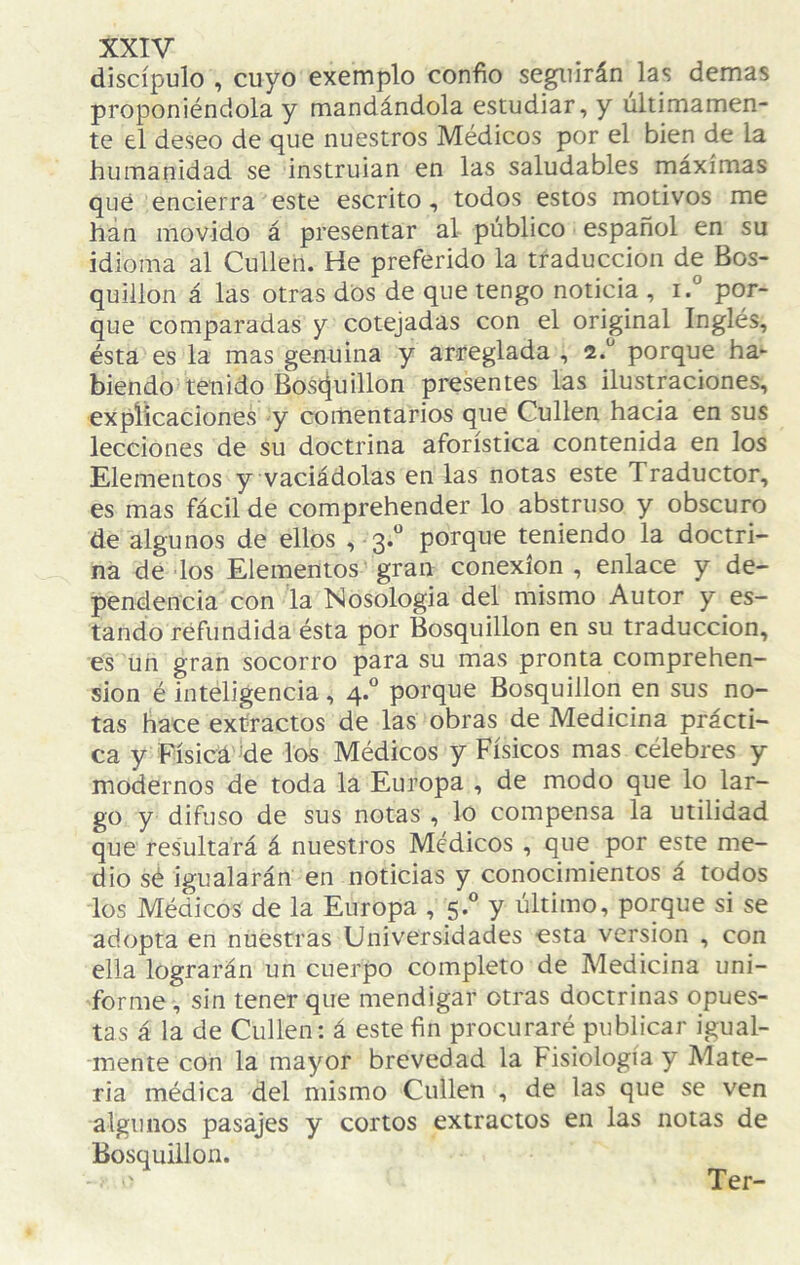 discípulo , cuyo exemplo confío seguirán las demas proponiéndola y mandándola estudiar, y últimamen¬ te el deseo de que nuestros Médicos por el bien de la humanidad se instruían en las saludables máximas qué encierra este escrito, todos estos motivos me han movido á presentar al público español en su idioma al Cullen. He preferido la traducción de Bos- quiilon á las otras dos de que tengo noticia , i.” por¬ que comparadas y cotejadas con el original Inglés, ésta es la mas genuina y arreglada , porque ha¬ biendo tenido Bos^u ilion presentes las ilustraciones, explicaciones y comentarios que Cullen hacia en sus lecciones de su doctrina aforística contenida en los Elementos y vaciádolas en las notas este Traductor, es mas fácil de comprehender lo abstruso y obscuro de algunos de ellos , 3.“ porque teniendo la doctri¬ na de los Elementos gran conexión , enlace y de¬ pendencia con la Nosología del mismo Autor y es¬ tando refundida ésta por Bosquillon en su traducción, es un gran socorro para su mas pronta comprehen- sion é inteligencia, 4.“ porque Bosquillon en sus no¬ tas hace extractos de las obras de Medicina prácti¬ ca y Eísicá de los Médicos y Físicos mas célebres y modernos de toda la Europa , de modo que lo lar¬ go y difuso de sus notas , lo compensa la utilidad que resultará á nuestros Médicos , que por este me¬ dio sé igualarán en noticias y conocimientos á todos los Médicos de la Europa , 5 ® y último, porque si se adopta en nuestras Universidades esta versión , con ella lograrán un cuerpo completo de Medicina uni¬ forme, sin tener que mendigar otras doctrinas opues¬ tas á la de Cullen; á este fin procuraré publicar igual¬ mente con la mayor brevedad la Fisiología y Mate¬ ria médica del mismo Cullen , de las que se ven algunos pasajes y cortos extractos en las notas de Bosquillon.