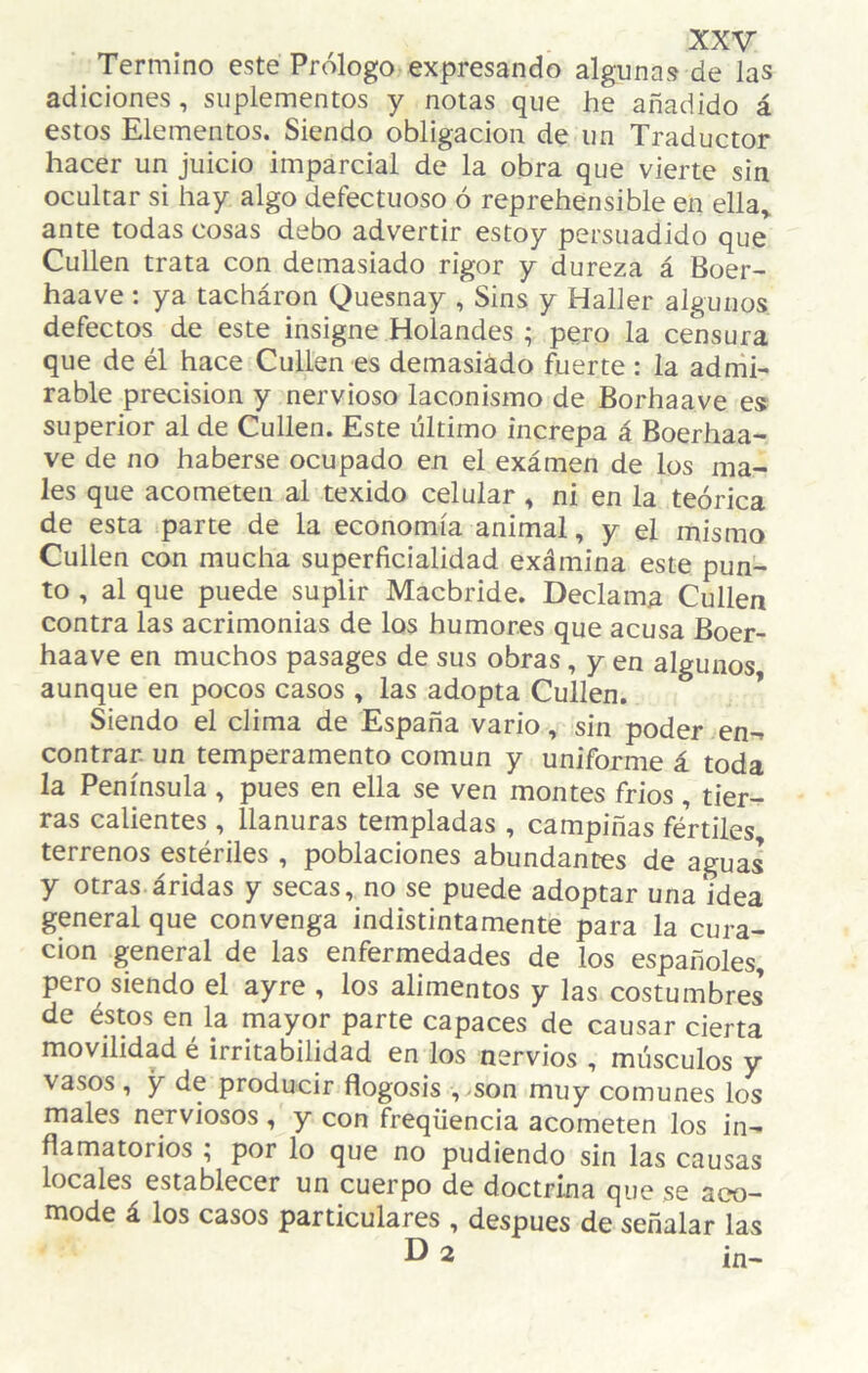 Termino este Prólogo expresando algunas de las adiciones, suplementos y notas que he añadido á estos Elementos. Siendo obligación de un Traductor hacer un juicio imparcial de la obra que vierte sin ocultar si hay algo defectuoso ó reprehensible en ella» ante todas cosas debo advertir estoy persuadido que Cullen trata con demasiado rigor y dureza á Boer- haave : ya tacháron Quesnay , Sins y Haller algunos defectos de este insigne Holandés ; pero la censura que de él hace Cullen es demasiádo fuerte : la adrñi- rabie precisión y nervioso laconismo de Borhaave es superior al de Cullen. Este último increpa á Boerhaa- ve de no haberse ocupado en el exámen de los ma¬ les que acometen al texido celular» ni en la teórica de esta parte de la economía animal, y el mismo Cullen con mucha superficialidad exámina este pun¬ to , al que puede suplir Macbride. Declama Cullen contra las acrimonias de los humores que acusa Boer- haave en muchos pasages de sus obras, y en algunos aunque en pocos casos » las adopta Cullen. * Siendo el clima de España vario, sin poder en-, contrar. un temperamento común y uniforme á toda la Península , pues en ella se ven montes fríos , tier¬ ras calientes , llanuras templadas , campiñas fértiles terrenos estériles , poblaciones abundantes de aguas y otras áridas y secas, no se puede adoptar una idea general que convenga indistintamente para la cura¬ ción general de las enfermedades de los españoles, pero siendo el ayre , los alimentos y las costumbres’ de éstos en la mayor parte capaces de causar cierta movilidad é irritabilidad en los nervios , músculos y vasos , y de producir flogosis , -son muy comunes los males nerviosos, y con freqüencia acometen los in¬ flamatorios ^ por lo que no pudiendo sin las causas locales establecer un cuerpo de doctrina que se ac?o- mode á los casos particulares , después de señalar las