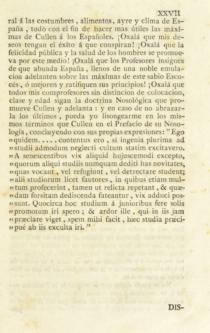 ral á las costumbres , alimentos, ayre y clima de Es¬ paña , todo con el fin de hacer mas útiles las máxi¬ mas de CuUen á los Españoles. ¡Oxalá que mis de¬ seos tengan el éxito á que conspiran! ¡Oxalá que la felicidad pública y la salud de los hombres se promue¬ va por este medio! ¡Oxalá que los Profesores insignes de que abunda España, llenos de una noble emula¬ ción adelanten sobre las máximas de este sabio Esco¬ cés , ó mejoren y ratifiquen sus principios! ¡Oxalá que todos mis comprofesores sin distinción de colocación, clase y edad sigan la doctrina Nosológica que pro¬ mueve Cullen y adelanta : y en caso de no abrazar¬ la los últimos , pueda yo lisongearme en los mis¬ mos términos que Cullen en el Prefacio de su Noso¬ logía, concluyendo con sus propias expresiones: Ego »jquidem.contentus ero , si ingenia plurima ad «studii admodum neglecti cultum statim excitavero. »A senescentibus vix aliquid hujuscemodi excepto, wquorum aliqui studiis numquam dediti has novitates, »>quas vocant, vel refugiunt, vel detrectare student; jjalii Btudiorum licet fautores, in quibus etiam mul- »tum profecerint, tamen ut relicta repetant, & quae- >ídam forsitam dediscenda fateantur, vix adduci pos- wsunt. Quocirca hoc studium á junioribus fere solis wpromotum iri spero ; & ardor ille , qui in iis jam jjpraeclare viget, spem mihi facit, hsec studia praéci- V pué ab iis exculta iri. ** DIS-