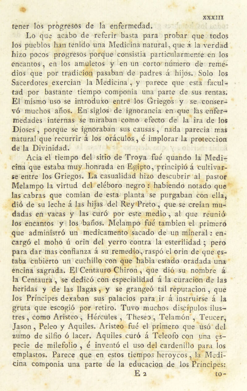 tener los progresos de la enfermedad. Lo que acabo de referir basta para probar quo todos los pueblos han tenido una Medicina natural, que á la verdad hizo pocos progresos porque consistia particularmente en los encantos, en los amuletos y en un corto número de reme¬ dios que por tradición pasaban de padres á hijos. Solo los Sacerdotes exercian la Medicina , y parece que esta facul¬ tad por bastante tiempo componia una parte de sus rentas. El mismo uso se iritroduxo entre los Griegos y se conser¬ vó muchos años. En siglos de ignorancia en que las enfer-* medades internas se miraban como efecto de la ira de los Dioses , porque se ignoraban sus causas , nada parecia mas natural que recurrir á los oráculos, é implorar la protección de la Divinidad. Acia el tiempo del sitio de Troya fue quando la Medi¬ cina que estaba muy honrada en Egipto, principió á cultivar¬ se entre los Griegos. La casualidad hizo descubrir al pastor Melampo la virtud del eléboro negro : habiendo notado que las cabras que comian de esta planta se purgaban con ella, dió de su leche á las hijas del Rey Preto , que se creian mu¬ dadas en vacas y las curó por este medio, al que reunió los encantos y los baños. Melampo fue también el primero que administró un medicamento sacado de un minerál: en¬ cargó el moho ú orin del yerro contra la esterilidad ; pero para dar mas confianza á su remedio, raspó el orin de que es¬ taba cubierto un cuchillo con que habia estado oradada una encina sagrada. El Centauro Chiron, que dió su nombre á la Centaura, se dedicó con especialidad á la curación de las heridas y de las llagas, y se grangeó tal reputación , que los Príncipes dexaban sus palacios para ir á instruirse á la gruta que escogió por retiro. Tuvo muchos discípulos ilus¬ tres, como Aristeo , Hércules , Theseo , Telamón , Teucer, Jason , Peleo y Aquiles. Aristeo fué el primero que usó del zumo de silfio ó lacer. Aquiles curó á Teleofo con una es¬ pecie de milefolio , é inventó el uso del cardenillo para los emplastos. Parece que en estos tiempos heroycos, la Medi¬ cina componia una parte de la educación de ios Príncipes: E 2 to-