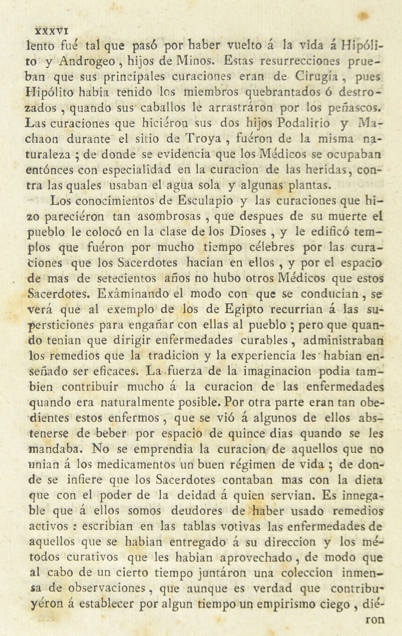 lento fue tal que pasó por haber vuelto á la vida á Hipóli¬ to y Androgeo , hijos de Minos. Estas resurrecciones prue¬ ban que sus principales curaciones eran de Cirugía , pues Hipólito habia tenido los miembros quebrantados ó destro¬ zados , quando sus caballos le arrastraron por los peñascos. Las curaciones que hicieron sus dos hijos Podalirio y Ma- chaon durante el sitio de Troya , fueron de la misma na¬ turaleza ; de donde se evidencia que los Médicos se ocupaban entónces con especialidad en la curación de las heridas, con¬ tra las quales usaban el agua sola y algunas plantas. Los conocimientos de Esculapio y las curaciones que hi¬ zo parecieron tan asombrosas , que después de su muerte el pueblo le colocó en la clase de los Dioses , y le edificó tem¬ plos que fueron por mucho tiempo célebres por las cura¬ ciones que los Sacerdotes hadan en ellos , y por el espacio de mas de setecientos años no hubo otros Médicos que estos Sacerdotes. Examinando el modo con que se conducían, se verá que al exemplo de los de Egipto recurrían á las su¬ persticiones para engañar con ellas al pueblo ; pero que quan¬ do tenian que dirigir enfermedades curables, administraban los remedios que la tradición y la experiencia les hablan en¬ senado ser eficaces. La fuerza de la imaginación podia tam¬ bién contribuir mucho á la curación de las enfermedades quando era naturalmente posible. Por otra parte eran tan obe¬ dientes estos enfermos , que se vió á algunos de ellos abs¬ tenerse de beber por espacio de quince dias quando se les mandaba. No se emprendía la curación de aquellos que no unian á los medicamentos un buen régimen de vida ; de don¬ de se infiere que los Sacerdotes contaban mas con la dieta que con el poder de la deidad á quien servían. Es innega¬ ble que á ellos somos deudores de haber usado remedios activos : escribían en las tablas votivas las enfermedades de aquellos que se habían entregado á su dirección y los mé¬ todos curativos que les habían aprovechado, de modo que al cabo de un cierto tiempo juntaron una colección inmen¬ sa de observaciones, que aunque es verdad que contribu- yéron á establecer por algún tiempo un empirismo ciego , die¬ ron