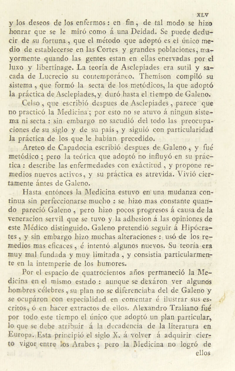 y los deseos de los enfermos: en fin, de tal modo se hizo honrar que se le miró como á una Deidad. Se puede dedu¬ cir de su fortuna, que el método que adoptó es el único me¬ dio de establecerse en las Cortes y grandes poblaciones, ma¬ yormente quando las gentes están en ellas enervadas por el luxo y libertinage. La teoría de Asclepiades era sutil y sa¬ cada de Lucrecio su contemporáneo. Themison compiló su sistema , que formó la secta de los metódicos, la que adoptó la práctica de Asclepiades,y duró hasta el tiempo de Galeno. Celso , que escribió después de Asclepiades , parece que no practicó la Medicina; por esto no se atuvo á ningún siste¬ ma ni secta : sin embargo no sacudió del todo las preocupa¬ ciones de su siglo y de su pais, y siguió con particularidad la práctica de los que le hablan precedido. Areteo de Capadocia escribió después de Galeno, y fue metódico ; pero la teórica que adoptó no influyó en su prác¬ tica ; describe las enfermedades con exactitud, y propone re¬ medios nuevos activos, y su práctica es atrevida. Vivió cier¬ tamente ántes de Galeno. Hasta entonces la Medicina estuvo en una mudanza con¬ tinua sin perfeccionarse mucho : se hizo mas constante quan¬ do pareció Galeno , pero hizo pocos progresos á causa de la veneración servil que se tuvo y la adhesión á las opiniones de este Médico distinguido. Galeno pretendió seguir á Hipócra¬ tes , y sin embargo hizo muchas alteraciones : usó de los re¬ medios mas eficaces, é intentó algunos nuevos. Su teoría era muy mal fundada y muy limitada, y consistía particularmen¬ te en la intemperie de los humores. Por el espacio de quatrocientos años permaneció la Me¬ dicina en el mismo estado : aunque se dexáron ver algunos hombres célebres , su plan no se diferenciaba del de Galeno y se ocupáron con especialidad en comentar é ilustrar sus es¬ critos, ó en hacer extractos de ellos. Alexandro Traliano fué por todo este tiempo el único que adoptó un plan particular, lo que se debe atribuir á la decadencia de la literatura en Europa. Esta principió el siglo X. á volver á adquirir cier¬ to vigor entre los Arabes ^ pero la IVIedicina no logró de ellos