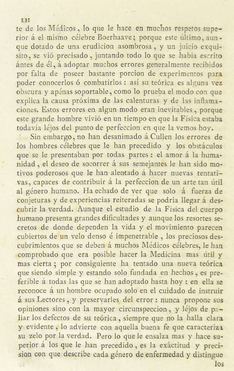 te de los Médicos, lo que le hace en muchos respetos supe¬ rior á el mismo célebre Boerhaave; porque este último, aun¬ que dotado de una erudición asombrosa, y un juicio exqui¬ sito, se vió precisado, juntando todo lo que se había escrito ántes de él, á adoptar muchos errores generalmente recibidos por falta de poseer bastante porción de experimentos para poder conocerlos ó combatirlos ; así su teórica es alguna vez obscura y apenas soportable, como lo prueba el modo con que explica la causa próxima de las calenturas y de las inflama¬ ciones. Estos errores en algún modo eran inevitables, porque este grande hombre vivió en un tiempo en que la Física estaba todavía léjos del punto de perfección en que la vemos hoy. Sin embargo, no han desanimado á Cullen los errores de los hombres célebres que le han precedido y los obstáculos que se le presentaban por todas partes : el amor á la huma¬ nidad , el deseo de socorrer á sus semejantes le han sido mo¬ tivos poderosos que le han alentado á hacer nuevas tentati¬ vas, capaces de contribuir á la perfección de un arte tan útil al género humano. Ha echado de ver que solo á fuerza de conjeturas y de experiencias reiteradas se podría llegar á des¬ cubrir la verdad. Aunque el estudio de la Física del cuerpo humano presenta grandes dificultades y aunque los resortes se¬ cretos de donde dependen la vida y el movimiento parecen cubiertos de un velo denso é impenetrable , los preciosos des¬ cubrimientos que se deben á muchos Médicos célebres, le han comprobado que era posible hacer la Medicina mas útil y mas cierta; por consiguiente ha tentado una nueva teórica que siendo simple y estando solo fundada en hechos, es pre¬ ferible á todas las que se han adoptado hasta hoy : en ella se reconoce á un hombre ocupado solo en el cuidado de instruir á sus Lectores, y preservarles del error : nunca propone sus opiniones sino con la mayor circunspección, y léjos de pa¬ liar los defectos de su teórica, siempre que no la halla clara y evidente, lo advierte con aquella buena fe que caracteriza su zelo por la verdad. Pero lo que le ensalza mas y hace su¬ perior á los que le han precedido, es la exactitud y preci¬ sión con que describe cada género de enfermedad y distingue los