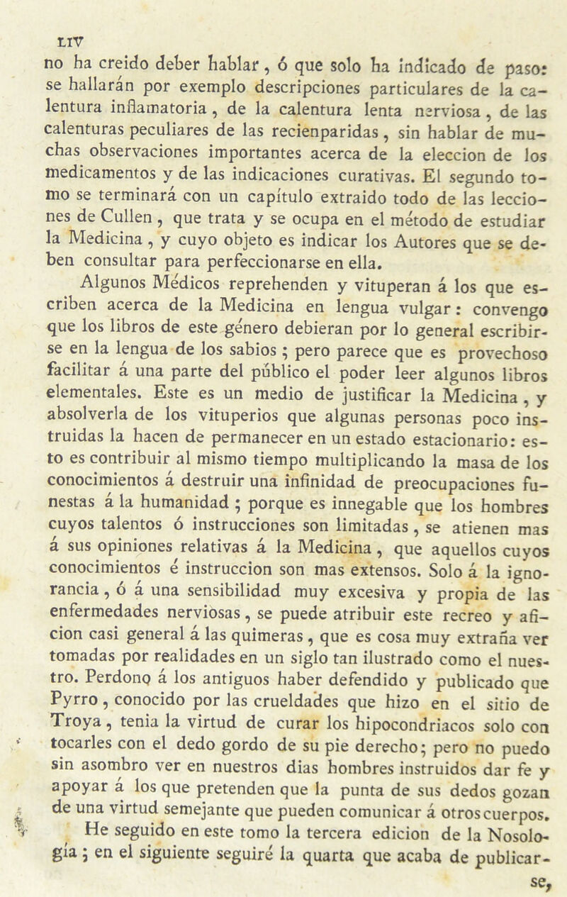 no ha creído deber hablar, ó que solo ha Indicado de paso: se hallarán por exemplo descripciones particulares de la ca¬ lentura inflamatoria, de la calentura lenta nerviosa, de las calenturas peculiares de las recienparidas, sin hablar de mu¬ chas observaciones importantes acerca de la elección de los medicamentos y de las indicaciones curativas. El segundo to¬ mo se terminara con un capítulo extraído todo de las leccio¬ nes de Cullen , que trata y se ocupa en el método de estudiar la Medicina, y cuyo objeto es indicar los Autores que se de¬ ben consultar para perfeccionarse en ella. Algunos Médicos reprehenden y vituperan á los que es¬ criben acerca de la IVIedícina en lengua vulgar: convengo que los libros de este género debieran por lo general escribir¬ se en la lengua de los sabios ; pero parece que es provechoso facilitar á una parte del público el poder leer algunos libros elementales. Este es un medio de justificar la Medicina , y absolverla de los vituperios que algunas personas poco ins¬ truidas la hacen de permanecer en un estado estacionario: es¬ to es contribuir al mismo tiempo multiplicando la masa de los conocimientos á destruir una infinidad de preocupaciones fu¬ nestas á la humanidad ; porque es innegable que los hombres cuyos talentos ó instrucciones son limitadas, se atienen mas á sus opiniones relativas á la Medicina, que aquellos cuyos conocimientos é instrucción son mas extensos. Solo á la igno¬ rancia , ó á una sensibilidad muy excesiva y propia de las enfermedades nerviosas, se puede atribuir este recreo y afi¬ ción casi general á las quimeras , que es cosa muy extraña ver tomadas por realidades en un siglo tan ilustrado como el nues¬ tro. Perdong á los antiguos haber defendido y publicado que Pyrro, conocido por las crueldades que hizo en el sitio de Troya, tenia la virtud de curar los hipocondriacos solo con tocarles con el dedo gordo de su pie derecho; pero no puedo sin asombro ver en nuestros dias hombres instruidos dar fe y apoyar á los que pretenden que la punta de sus dedos gozan de una virtud semejante que pueden comunicar á otros cuerpos. He seguido en este tomo la tercera edición de la Nosolo¬ gía ; en el siguiente seguiré la quarta que acaba de publicar-