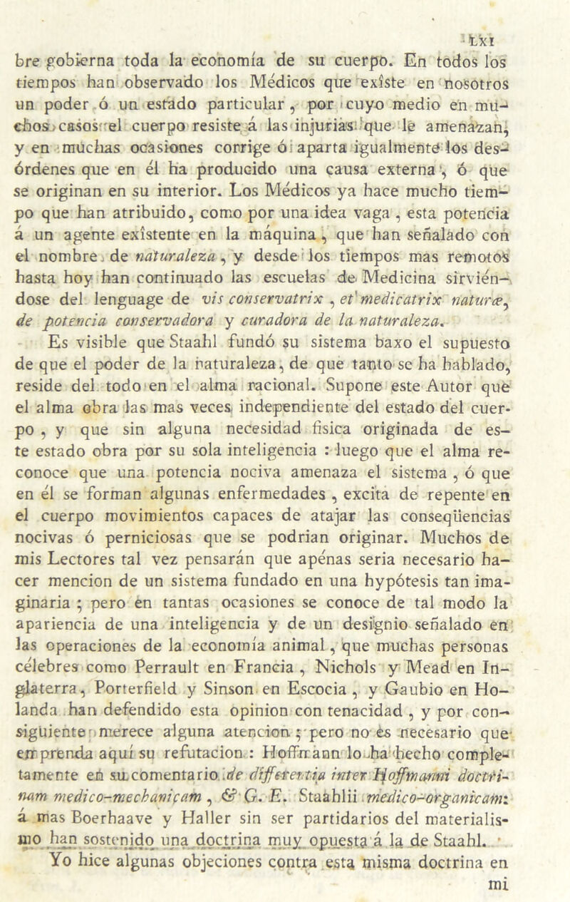 • txi bre gobierna toda la economía de su cuerpo. En todos los tiempos han observado los Médicos que'^existe en nosotros un poder ó un estado particular, por i cuyo medio en mü-* chosjcasosel cuerpo resiste á las'injuriá's:-qüe'1& amena^an^ y en ‘muchas ocasiones corrige ói aparta i'gualmenté los des^ órdenes que en él ha producido una causa externa •, ó que se originan en su interior. Los Médicos ya hace mucho tiem¬ po que han atribuido, comiO por una idea vaga , esta potencia á un agente existente en la máquina, que han señalado con el nombre j de naturaleza^ y desdemos tiempos mas remotos hasta hoy han continuado las escuelas de Medicina sirvién¬ dose del lenguage de vis conservatrix ^et'medicatrix naturce^ de potencia conservadora y curadora de la naturaleza. Es visible queStaahl fundó su sistema baxo el supuesto de que el poder de la naturaleza, de que tanto se ha hablado, reside del todo i en el oalma racional. Supone este Autor que el alma obra las mas veces- independiente del estado del cuer¬ po , y que sin alguna necesidad física originada de es¬ te estado obra por su sola inteligencia : luego que el alma re¬ conoce que una potencia nociva amenaza el sistema , ó que en él se forman algunas enfermedades , excita de repente en el cuerpo movimientos capaces de atajar las conseqüencias nocivas ó perniciosas que se podrian originar. Muchos de mis Lectores tal vez pensarán que apénas seria necesario ha¬ cer mención de un sistema fundado en una hypótesis tan ima¬ ginaria ; pero en tantas ocasiones se conoce de tal modo la apariencia de una inteligencia y de un designio señalado en' las operaciones de la economía animal, que muchas personas célebres como Perrault en Francia , Nichols y Mead en In¬ glaterra, Porterfield y Sinson en Escocia , y Gaubio en Ho¬ landa han defendido esta opinión con tenacidad , y por con- sigüienten merece alguna atención pero no-és necesario que- emprenda aquí su refutación : Hoífrránn lo-ba'Lecho comple¬ tamente en sa comenta rio. íií'e difit feraia ínter h^offwanni doetH- nam medico-mechanifam ^ & G. E. SvázhVú .medieo-organteami á mas Boerhaave y Haller sin ser partidarios del materialis- mo s.ostenjdq una^doanna muy. opuesta á la de Staahl. * Yo hice algunas objeciones contra esta misma doctrina en