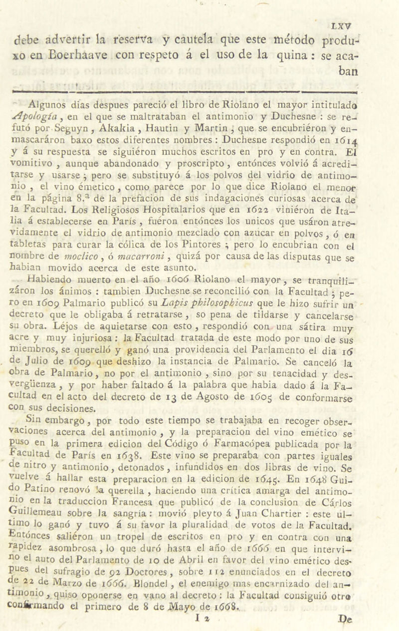 debe advertir la reserva y cautela que este método produ- xo en Eoerhaave con respeto á el uso de la quina : se aca¬ ban Algunos dias después pareció el libro de Riolano el mayor intitulado apología, en el que se maltrataban el antimonio y Duchesne : se re¬ futó por Seguyo, Akakia, Hautin y Martin , que se encubriéron y eu- mascaráron baxo estos diferentes nombres : Duchesne respondió en 1614 y á su respuesta se siguiéron muchos escritos en pro y en contra. Eí vomitivo , aunque abandonado y proscripto, entónces volvió á acredi¬ tarse y usarse ^ pero se substituyó á los polvos del vidrio de antimo¬ nio , el vino émetico, como parece por lo que dice Riolano el menor en la página 8.^ de la prefación de sus indagaciones curiosas acerca de la Facultad. Los Religiosos Hospitalarios que en 1622 viniéron de Ita¬ lia á establecerse en París , fueron entónces los únicos que usáron atre¬ vidamente el vidrio de antimonio mezclado con azúcar en polvos, ó en tabletas para curar la cólica de los Pintores ^ pero lo encubrían con el nombre de vioclico , ó macarroni, quizá por causa de las disputas que se habian movido acerca de este asunto. Habiendo muerto en el año i6oó Riolano el mayor, se tranquili- záron los ánimos : también Duchesne se reconcilió con la Facultad 5 pe¬ ro en 1609 Palmario publicó su Lapis philosophicus que le hizo sufrir un decreto que le obligaba á retratarse , so pena de tildarse y cancelarse su obra. Léjos de aquietarse con esto , respondió con una sátira muy acre y muy injuriosa : la Facultad tratada de este modo por uno de sus miembros, se querelló y ganó una providencia del Parlamento el dia i<í de Julio de i6op que deshizo la instancia de Palmario. Se canceló la obra de Palmario, no por el antimonio , sino por su tenacidad y des¬ vergüenza , y por haber faltado á la palabra que habla dado á la Fa¬ cultad en el acto del decreto de 13 de Agosto de 1605 de conformarse con sus decisiones. Sin embargo, por todo este tiempo se trabajaba en recoger obser¬ vaciones acerca del antimonio , y la preparación del vino emético se puso en la primera edición del Código ó Farmacópea publicada por la Facultad de París en 1038. Este vino se preparaba con partes iguales de nitro y antimonio, detonados, infundidos en dos libras de vino. Se vuelve á hallar esta preparación en la edición de 164^. En 1^48 Gui¬ do Patino renovó !a querella , haciendo una crítica amarga del antimo¬ nio en la traducción Francesa que publicó de la conclusión de Carlos Guillemeau sobre la sangría: movió pleyto á Juan Chartier : este ul¬ timo lo ganó y tuvo á su favor la pluralidad de votos de la Facultad. Entónces saliéron un tropel de escritos en pro y en contra con una rapidez asombrosa, lo que duró hasta el año de 1666 en que intervi- no el auto del Parlamento de 10 de Abril en favor del vino emético des* pues del sufragio de 92 Doctores, sobre xi2 enunciados en el decreto de 22 de Marzo de 1666. Rlondel , el enemigo mas encarnizado del an¬ timonio, quiso oponerse en vano al decreto : la Facultad consiguió otro conürmando el primero de 8 de Mayo de lóóS., I 2 De