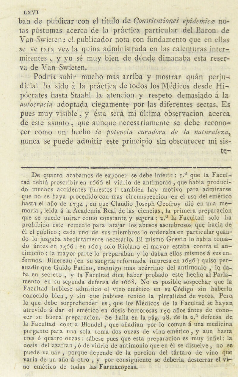 ban de publicar con el título de Comtitutiones epidemic<e no¬ tas postumas acerca de la práctica particular del Barón de Van-Swieten: eLpublicador nota con fundamento que en ellas se ve rara vez la quina administrada en las calenturas inter¬ mitentes , y yo sé muy bien de dónde dimanaba esta reser¬ va de Vam Swieten, Podría subir mucho mas arriba y mostrar quán perju¬ dicial ha sido á la práctica de todos los IVIédicos desde Hi¬ pócrates hasta Staahl la atención y respeto demasiado á la autocracia adoptada ciegamente por las diferentes sectas. Es pues muy visible, y ésta será mi última observación acerca de este asunto, que aunque necesariamente se debe recono¬ cer como un hecho la potencia curadora de la naturaleza^ nunca se puede admitir este principio sin obscurecer mi sis- te-. De quanto acabamos de exponer se debe inferir: i.'^ que la Facul¬ tad debió proscribir en 1666 el vidrio de antimonio , que fiabia produci¬ do muchos accidentes funestos : también hay motivo para admirarse que no se haya procedido con mas circunspección en el uso del emético hasta el año de 1734, en que Claudio Joseph Geofroy dio en una me¬ moria, leida á la Academia Real de las ciencias, la primera preparación que se puede mirar como constante y segura: la Facultad solo ha prohibido este remedio para atajar los abusos asombrosos que hacia de él el publico j cada uno de sus miembros lo ordenaba en particular quan- do lo juzgaba absolutamente necesario, El mismo Grevin lo habia toma¬ do ántes en 1566: en 1003 solo Riolano el mayor estaba contra el an¬ timonio : la mayor parte lo preparaban y lo daban ellos mismos á sus en¬ fermos, Binereau (en su sangría reformada impresa en idgó) quiso per¬ suadir que Guido Patino, enemigo mas acérrimo del antimonio , lo da¬ ba en secreto , y la Facultad dice haber probado este hecho al Parla¬ mento en su segunda defensa de 1668. No es posible sospechar que la Facultad hubiese admitido el vino emético en su Código sin haberlo conocido bien, y sin que habiese tenido la pluralidad de votos. Pera lo que debe sorprehender es, que los Médicos de la Facultad se hayan atrevido á dar el emético en dosis horrorosas 150 años ánte§ de cono¬ cer su buena preparación. Se halla en la pág. a8. de la 1,^ defensa de la Facultad contra Blondel, que añadían por lo común á una medicina purgante para una sola toma dos onzas de vino emético , y aun hasta tres ó quatro onzas : sábese pues que esta preparación es muy infiel: la dosis del azafran , ó de vidrio de antimonio que en él se disuelve , no se puede valuar , porque depende de la porción del tártaro de vino que varia de un año á otro , y por consiguiente se deberla desterrar el vit- no emético de todas las Farmacopeas.