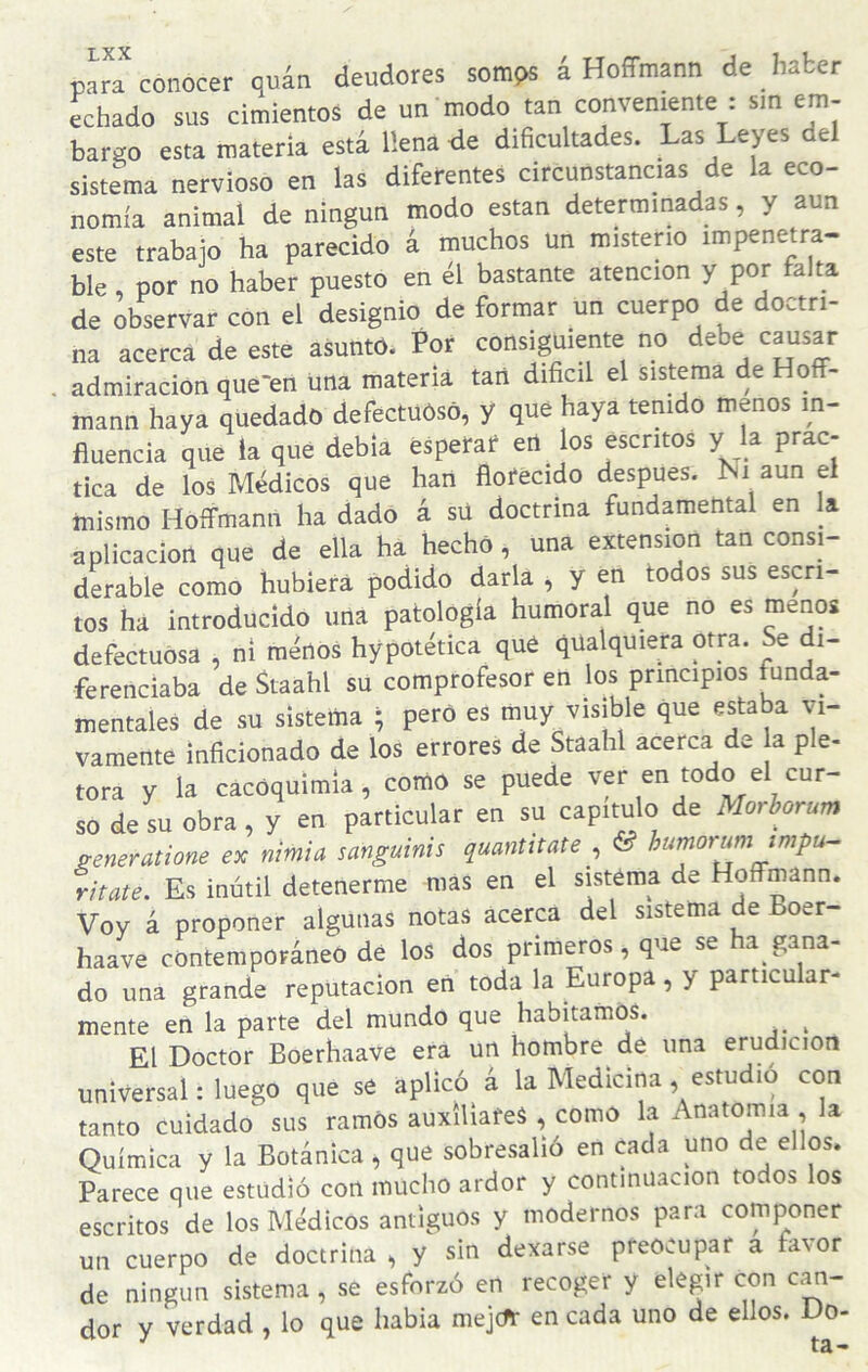 para conocer quán deudores somps a Hoffmann de haber ¿Echado sus cimientos de un modo tan conveniente : sm em¬ bar™ esta materia está llena de dihcultades. Las Leyes del sistema nervioso en las diferentes circunstancias de la eco¬ nomía animal de ningún modo están determinadas, y aun este trabajo ha parecido á muchos un misterio impenetra- ble, por no haber puesto en él bastante atención y por a ta de observar con ei designio de formar un cuerpo de doctri¬ na acerca de este asuntOi Por consiguiente no debe causar admiración que'en una materia tari difícil el sistema de oft- mann haya quedado defectuósó, y qué haya tenido menos in¬ fluencia que ia qué debía esperar* eit los escritos y la prac¬ tica de los Médicos que han florecido después. Ni aun el mismo Hoffmann ha dado á sü doctrina fundamental en la aplicación que de ella ha hecho, una extensión tan consi¬ derable como hubiera podido darla , y en todos sus escri¬ tos ha introducido una patología humoral que no es menos defectuosa , ni merlos hypotética qué qUalquiera otra. Se di¬ ferenciaba de Staahl su comprofesor en los principios funda¬ mentales de su sistema ; pero es muy visible que estaba vi¬ vamente inficionado de los errores de Staahl acerca de a pie- tora y la cacOqulmla, como se puede ver en todo el cur¬ so de su obra, y en particular en su capitulo de Morhorum Seneralione ex nimia sanguinis quantitate , & humorumjmpu- ritate. Es inútil detenerme mas en el sistéma de Hoffmann. Voy á proponer algunas notas acerca del sistema de Boer- haave contemporáneo dé los dos primeros, que se ha gana¬ do una grande reputación en toda la Europa, y particu ár¬ mente en la parte del mundo que habitamos. ^ El Doctor Boerhaave era un hombre de una erudición universal: luego que se aplicó á la Medicina, estudio con tanto cuidado sus ramos auxiliares , como la Anatomía , la Química y la Botánica, que sobresalió en cada uno de ellos. Parece que estudió con mucho ardor y continuación todos los escritos de los Médicos antiguos y modernos para componer un cuerpo de doctrina , y sin dexarse preocupar a favor de ningún sistema, se esforzó en recoger y elegir con c^- dor y verdad , lo que había mejcfr en cada uno de ellos. Do-