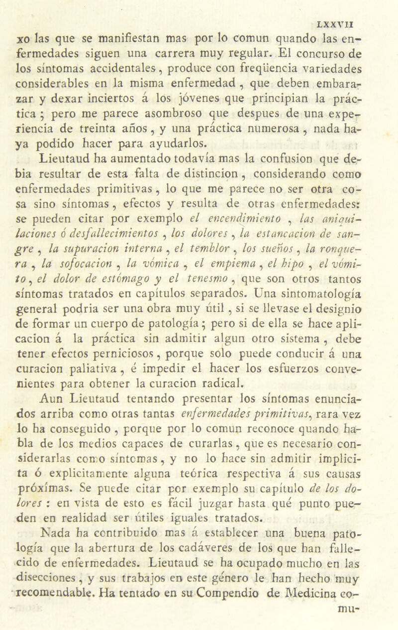 xo las que se manifiestan mas por lo común quando las en¬ fermedades siguen una carrera muy regular. El concurso de los síntomas accidentales, produce con freqüencia variedades considerables en la misma enfermedad , que deben embara¬ zar y dexar inciertos á los jóvenes que principian la prác¬ tica ; pero rae parece asombroso que después de una expe¬ riencia de treinta años, y una práctica numerosa, nada ha¬ ya podido hacer para ayudarlos. Lieutaud ha aumentado todavía mas la confusión que de- bia resultar de esta falta de distinción, considerando como enfermedades primitivas , lo que me parece no ser otra co¬ sa sino síntomas , efectos y resulta de otras enfermedades: se pueden citar por exemplo el encendinúento , las aniqui- laciones ó desfallecimientos , los dolores , la estancación de san¬ gre , la supuración interna , el temblor , los sueños , la ronque¬ ra , la sofocación , la vómica , el empiema, el hipo , el vómi¬ to , el dolor de estómago y el tenesmo, que son otros tantos síntomas tratados en capítulos separados. Una sintomatología general podría ser una obra muy útil, si se llevase el designio de formar un cuerpo de patología; pero si de ella se hace apli¬ cación á la práctica sin admitir algún otro sistema , debe tener efectos perniciosos, porque solo puede conducir á una curación paliativa, é impedir el hacer los esfuerzos conve¬ nientes para obtener la curación radical. Aun Lieutaud tentando presentar los síntomas enuncia¬ dos arriba como otras tantas enfermedades primitivas^ rara vez lo ha conseguido , porque por lo común reconoce quando ha¬ bla de los medios capaces de curarlas, que es necesario con¬ siderarlas como síntomas, y no lo hace sin admitir implíci¬ ta ó explícitamente alguna teórica respectiva á sus causas próximas. Se puede citar por exemplo su capítulo de los do¬ lores : en vista de esto es fácil juzgar hasta qué punto pue¬ den en realidad ser útiles iguales tratados. Kada ha contribuido mas á establecer una buena pato¬ logía que la abertura de los cadáveres de los que han falle¬ cido de enfermedades. Lieutaud se ha ocupado mucho en las disecciones, y sus trabajos en este género le han hecho muy •recomendable. Ha tentado en su Compendio de Medicina co-