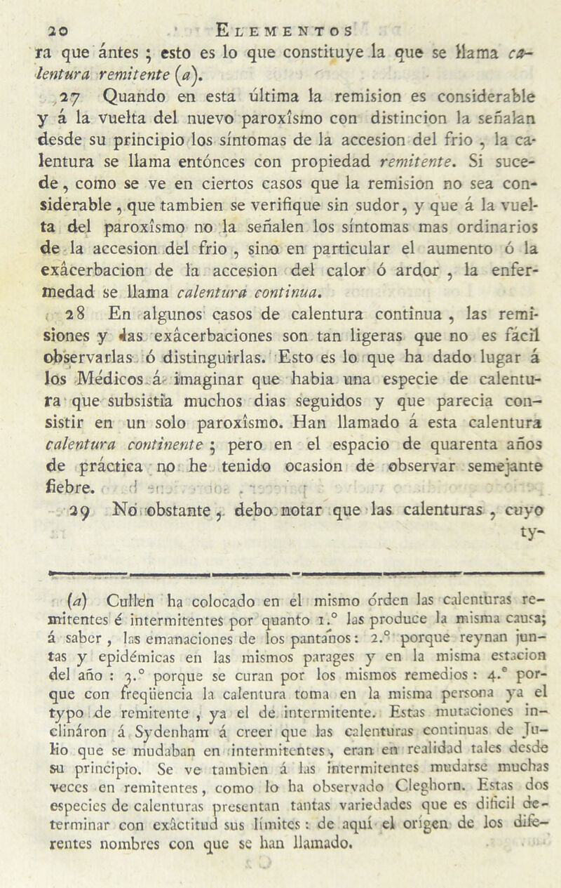 ra que antes ; esto es lo que constituye la que se Mama ca¬ lentura remitente 27 Quando en esta última la remisión es considerable y á la vuelta del nuevo paroxismo con distinción la señalan desde su principio los síntomas de la accesión del frió , la ca¬ lentura se llama entonces con propiedad remitente. Si suce¬ de , como se ve en ciertos casos que la remisión no sea con¬ siderable , que también se verifique sin sudor, y que á la vuel¬ ta del paroxismo no la señalen los síntomas mas ordinarios de la accesión .del frió , sino en particular el aumento ó la exacerbación de la accesión del calor ó ardor , la enfer¬ medad se llama calentura continua. 28 En algunos casos de calentura continua , las remi¬ siones y 4as exacerbaciones son tan ligeras que no es fácil observarlas ó distinguirlas. Esto es lo que ha dado lugar á los Médicos. á>- imaginar que habia una especie de calentu¬ ra que subsistía muchos dias seguidos y que parecia con¬ sistir en un solo paroxismo. Han llamado á esta calentura calentura continente 5 pero en el espacio de quarenta años de práctica no he tenido ocasión de observar semejante fiebre. 1 .c . 39 No i obstante j. debo, notar que las calenturas, cuyo ty- ^ ■■■ ... . ■ ■ — {a) Cufien ha colocado en el mismo orden las calenturas re¬ mitentes é intermitentes por quanto i.° las produce la misma causa; á saber, las emanaciones de los pantanos: 2.° porque reynan jun¬ tas y epidémicas en las mismos parages y en la misma estación del año : a.° porque se curan por los mismos remedios : 4.® por¬ que con freqüencia la calentura toma en la misma persona ya el typo de remitente , ya el de intermitente. Estas mutaciones in¬ clinaron á Sydenham á creer que las calenturas continuas de Tu- Eo que se mudaban en intermitentes , eran, en realidad tales desde su principio. Se ve también á las intermitentes mudarse muchas veces en remitentes, como lo ha observado Cleghorn. Estas dos especies de calenturas presentan tantas variedades que es difícil de¬ terminar con exactitud sus límites: de aquí el origen de los dife¬ rentes nombres con que se han llamado.