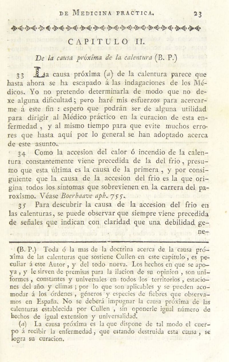 CAPITULO II. De la causa próxima de la calentura (B. P.) 33 Xja causa próxima {a) de la calentura parece que hasta ahora se ha escapado á las indagaciones de los Mé¬ dicos. Yo no pretendo determinarla de modo que no de- xe alguna dificultad^ pero haré mis esfuerzos para acercar¬ me á este fin ; espero que podrán ser de alguna utilidad para dirigir al Médico práctico en la curación de esta en¬ fermedad , y al mismo tiempo para que evite muchos erro¬ res que hasta aquí por lo general se han adoptado acerca de este asunto.. 34 Como la accesión del calor ó incendio de la calen¬ tura constantemente viene precedida de la del frió, presu¬ mo que esta última es la causa de la primera , y por consi¬ guiente que la causa de la accesión del frió es la que ori¬ gina todos los síntomas que sobrevienen eu la carrera del pa¬ roxismo. Véase Boerhaave aph.. 75 5., 35 Para descubrir la causa de la accesión del frió en las calenturas, se puede observar que siempre viene precedida de señales que indican con claridad que una debilidad ge- ne- (B. P.) Toda ó la mas de la doctrina acerca de la causa pró¬ xima de las calenturas que sostiene Cullen en este capítulo , es pe¬ culiar á este Autor, y del todo nueva. Los hechos en que se apo¬ ya , y le sirven de premisas para la ilación de su opinión , son uni¬ formes , constantes y universales en todos los territorios , estacio¬ nes del año. y climas ; por lo que son aplicables y se pueden aco¬ modar á los órdenes , géneros y especies de fiebres que observa¬ mos en España., No se deberá impugnar la causa próxima de las calenturas establecida por Cullen , sin oponerle igual número de hechos de igual extensión y universalidad. {n) La causa próxima es la que dispone de tal modo el cuer¬ po á recibir la enfermedad, que estando destruida esta causa , se logra su curación.