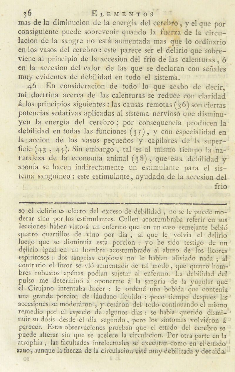 mas de la diminución de la energía del cerebro , y el que por consiguiente puede sobrevenir quando la fuerza de la circu¬ lación de la sangre no está aumentada mas que lo ordinario en los vasos del cerebro : este parece ser el delirio que sobre¬ viene al principio de la accesión del frió de las calenturas, ó en la accesión del calor de las que se declaran con señales muy evidentes de debilidad en todo el sistema. 46 En consideración de todo lo que acabo de decir, mi doctrina acerca de las calenturas se reduce con claridad á los principios siguientes: las causas remotas (36) son cierras potencias sedativas aplicadas al sistema nervioso que disminu¬ yen la energía del cerebro ; por consequencia producen la debilidad en todas las funciones (sf), y con especialidad en la acción de los vasos pequeños y capilares de la super¬ ficie (43 , 44). Sin embargo , tal es al mismo tiempo la na¬ turaleza de la economía animal (38) , que esta debilidad y atonía se hacen indirectamente un estimulante para el sis¬ tema sanguíneo ; este estimulante, ayudado de la accesión del : frió so el delirio es efecto del exceso de debilidad , no se le puede mo¬ derar sino por los estimulantes. Cullen acostumbraba referir en sus lecciones haber visto á un enfermo que en un caso semejante bebió quatro quartillos de vino por dia , al que le volvía el delirio luego que se disminuía esta porción ; yo he sido testigo de un delirio igual en un hombre acostumbrado al abuso de los licores espiritosos : dos sangrías copiosas no le hablan aliviado nada ; al contrario el furor se vio aumentado de tal modo , que quatro hom¬ bres robustos apénas podian sujetar al enfermo. La debilidad del pulso me determinó á oponerme á la sangría de la yusuLr que el Cirujano intentaba hacer : le ordené una bebida que contenía una grande porción de láudano líquido : poco tiempo después las accesiones se moderaron , y cesaron del todo continuando el mismo remedio por el espacio de algunos dias : se habia querido dismi- ‘ nuir su dosis desde el dia segundo , pero los síntomas volviéron á parecer. Estas observaciones prueban que el estado del cerebro se puede alterar sin que se acelere la circulación. Por otra parte en la atrophía , las facultades intelectuales se executan como en el estado sano, aunque la íiierza de la circulación esté muy debilitada y decaída.