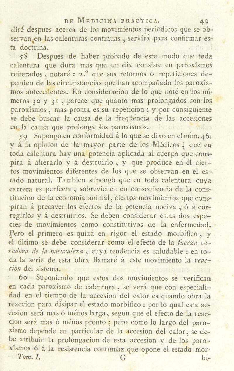 diré después acerca de los movimientos periódicos que se ob- servan^en las calenturas continuas , servirá para confirmar esr- ta doctrina. y 8 Después de haber probado de este modo que toda calentura que dura mas que un dia consiste en paroxismos reiterados, notaré : 2.° que sus retornos ó repeticiones de¬ penden de las circunstancias que han acompañado los paroxis¬ mos antecedentes. En consideración de lo que noté en los nú¬ meros 30 y 31 , parece que quanto mas prolongados son los paroxismos, mas pronta es su repetición ; y por consiguiente se debe buscar la causa de la freqliencia de las accesiones en la causa que prolonga los paroxismos. yq Supongo en conformidad á lo que se dixo en el núm. 46^. y á la opinión de la mayor parte de los Médicos , que en toda calentura hay una potencia aplicada al cuerpo que cons¬ pira á alterarlo y á destruirlo , y que produce en él cier¬ tos movimientos diferentes de los que se observan en el es¬ tado natural. También supongo que en toda calentura cuya carrera es perfecta , sobrevienen en conseqüencia de la cons¬ titución de la economía animal, ciertos movimientos que cons¬ piran á precaver los efectos de la potencia nociva , ó a cor¬ regirlos y á destruirlos. Se deben considerar estas dos espe¬ cies de movimientos com.o constitutivos de la enfermedad. Pero el primero es quizá en rigor el estado morbífico, y el último se debe considerar como el efecto de la fuerza cu¬ radora de la naturaleza , cuya tendencia es saludable : en to¬ da la serie de esta obra llamaré á este movimiento la reac¬ ción del sistema. 60 Suponiendo que estos dos movimientos se verifican en cada paroxismo de calentura , se verá que con especiali¬ dad en el tiempo de la accesión del calor es quando obra la reacción para disipar el estado morbífico : por lo qual esta ac¬ cesión será mas ó ménos larga, según que el efecto de la reac¬ ción será mas ó ménos pronto ; pero como lo largo del paro¬ xismo depende en particular de la accesión del calor, se de¬ be atribuir la prolongación de esta accesión y de los paro¬ xismos ó á la resistencia contumaz que opone el estado mor- Tom. I. G bí-