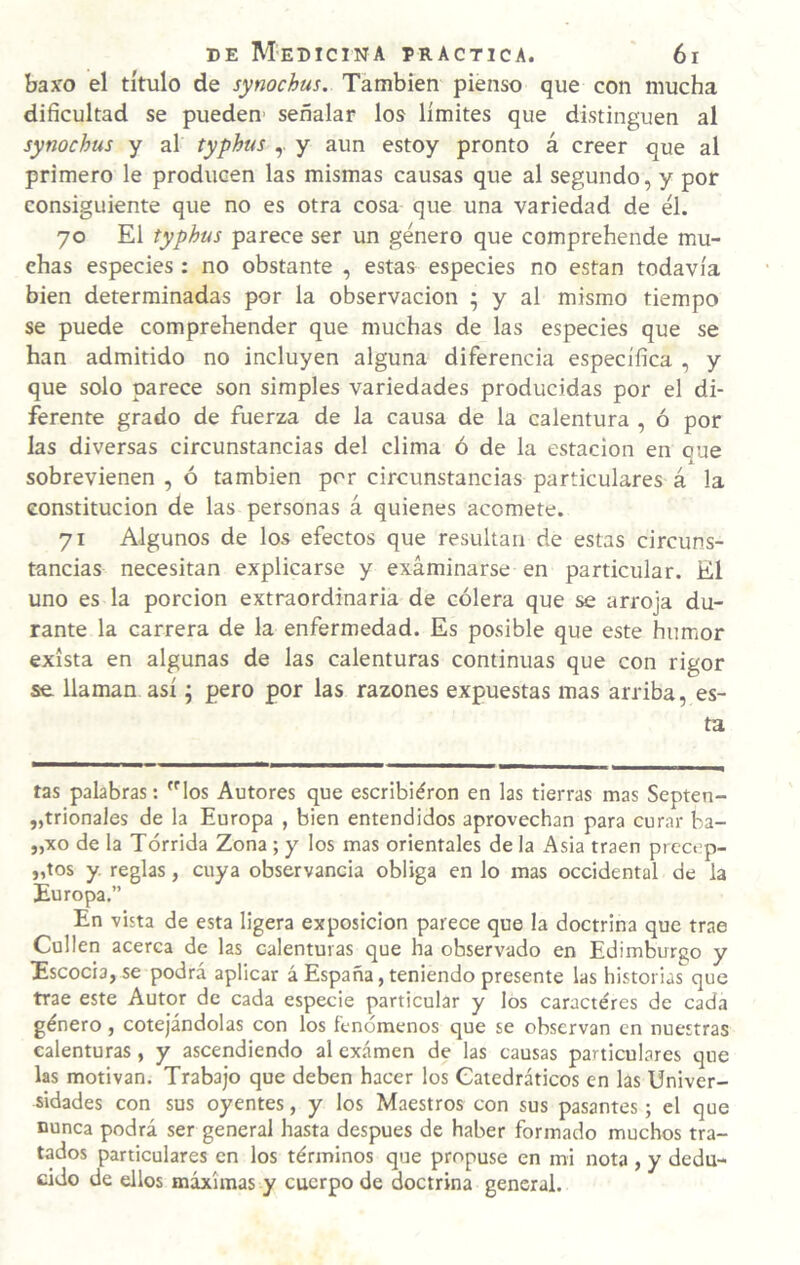 baxo el título de synochus. También pienso que con mucha dificultad se pueden- señalar los limites que distinguen al synochus y al typhus y aun estoy pronto á creer que al primero le producen las mismas causas que al segundo, y por consiguiente que no es otra cosa que una variedad de él. 70 El typhus parece ser un género que comprehende mu¬ chas especies : no obstante , estas especies no están todavía bien determinadas por la observación ; y al mismo tiempo se puede comprehender que muchas de las especies que se han admitido no incluyen alguna diferencia específica , y que solo parece son simples variedades producidas por el di¬ ferente grado de fuerza de la causa de la calentura , ó por las diversas circunstancias del clima ó de la estación en que sobrevienen , ó también por circunstancias particulares á la constitución de las personas á quienes acomete. 71 Algunos de los efectos que resultan de estas circuns¬ tancias necesitan explicarse y examinarse en particular. El uno es la porción extraordinaria de cólera que se arroja du¬ rante la carrera de la enfermedad. Es posible que este humor exista en algunas de las calenturas continuas que con rigor se llaman así; pero por las razones expuestas mas arriba, es¬ ta tas palabras: los Autores que escribiéron en las tierras mas Septen- „trionales de la Europa , bien entendidos aprovechan para curar ba- „xo de la Tórrida Zona ; y los mas orientales de la Asia traen precep- „tos y. reglas, cuya observancia obliga en lo mas occidental de la Europa,” En vista de esta ligera exposición parece que la doctrina que trae Cullen acerca de las calenturas que ha observado en Edimburgo y Escocia, se podrá aplicar á España, teniendo presente las historias que trae este Autor de cada especie particular y los caracteres de cada género, cotejándolas con los fenómenos que se observan en nuestras calenturas, y ascendiendo al examen de las causas particulares que las motivan. Trabajo que deben hacer los Catedráticos en las Univer¬ sidades con sus oyentes, y los Maestros con sus pasantes; el que nunca podrá ser general hasta después de haber formado muchos tra¬ tados particulares en los términos que propuse en mi nota , y dedu¬ cido de ellos máximas y cuerpo de doctrina general.