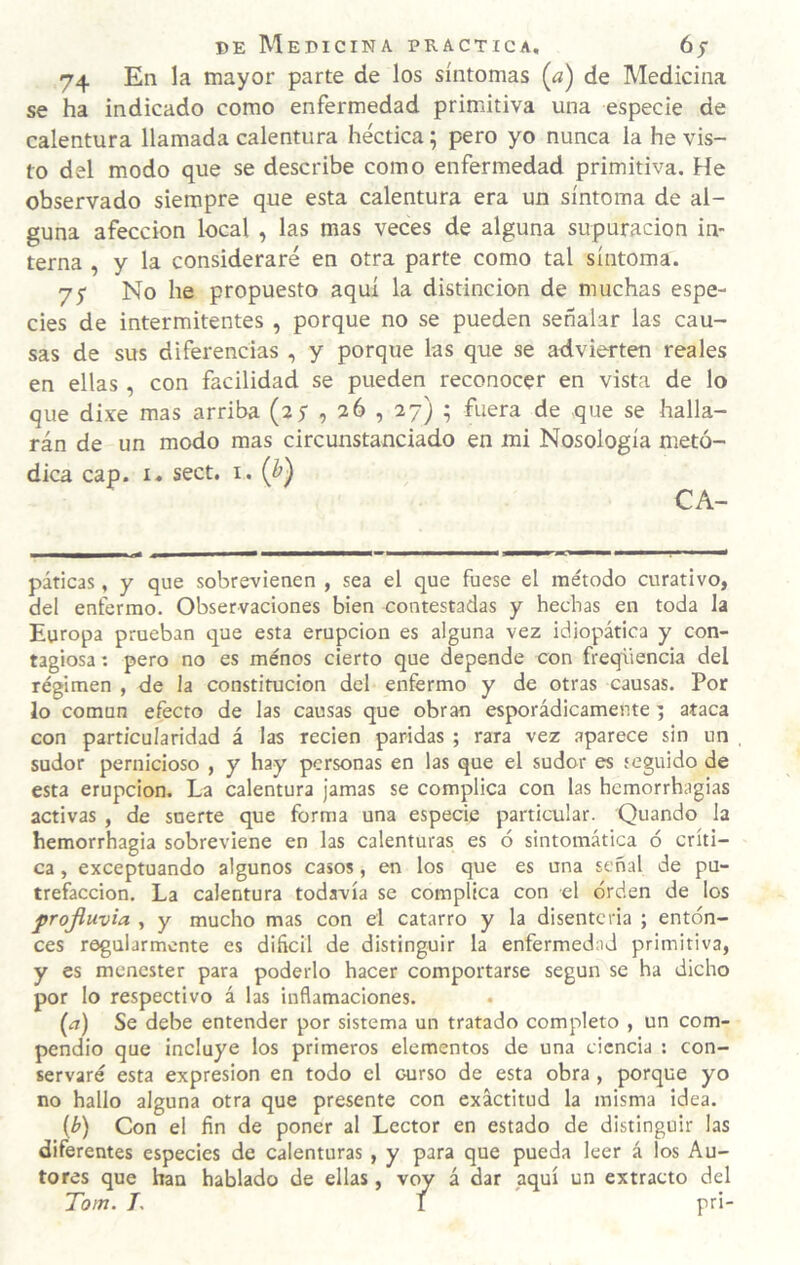 74 En la mayor parte de los síntomas (a) de Medicina se ha indicado como enfermedad primitiva una especie de calentura llamada calentura héctica; pero yo nunca la he vis¬ to del modo que se describe como enfermedad primitiva. He observado siempre que esta calentura era un síntoma de al¬ guna afección local , las mas veces de alguna supuración in¬ terna , y la consideraré en otra parte como tal síntoma. 75 No he propuesto aquí la distinción de muchas espe¬ cies de intermitentes , porque no se pueden señalar las cau¬ sas de sus diferencias , y porque las que se advierten reales en ellas, con facilidad se pueden reconocer en vista de lo que dixe mas arriba (ay , 36 , 37) ^ fuera de que se halla¬ rán de un modo mas circunstanciado en mi Nosología metó¬ dica cap. i« sect. I. (h) CA- páticas, y que sobrevienen , sea el que fuese el método curativo, del enfermo. Observaciones bien contestadas y hechas en toda la Europa prueban que esta erupción es alguna vez idiopática y con¬ tagiosa : pero no es menos cierto que depende con freqüencia del régimen , de la constitución del enfermo y de otras causas. Por lo común efecto de las causas que obran esporádicamente 5 ataca con particularidad á las recien paridas ; rara vez aparece sin un sudor pernicioso , y hay personas en las que el sudor es seguido de esta erupción. La calentura jamas se complica con las hemorrhagias activas , de snerte que forma una especie particular. Quando la hemorrhagia sobreviene en las calenturas es ó sintomática ó críti¬ ca , exceptuando algunos casos, en los que es una señal de pu¬ trefacción. La calentura todavía se complica con el orden de los projiuvia , y mucho mas con el catarro y la disenteria ; enton¬ ces regularmente es dificil de distinguir la enfermedad primitiva, y es menester para poderlo hacer comportarse según se ha dicho por lo respectivo á las inflamaciones. {a) Se debe entender por sistema un tratado completo , un com¬ pendio que incluye los primeros elementos de una ciencia : con¬ servaré esta expresión en todo el curso de esta obra , porque yo no hallo alguna otra que presente con exactitud la misma idea. {b) Con el fin de poner al Lector en estado de distinguir las diferentes especies de calenturas , y para que pueda leer á los Au¬ tores que han hablado de ellas, yoy á dar aquí un extracto del Tom. 7, I pri-