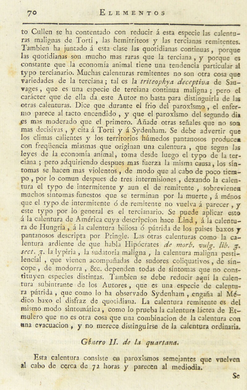 to Cullen se ha contentado con reducir á esta especie las calentu¬ ras malignas de Torti , las hemitríteos y las tercianas remitentes. También ha juntado á esta clase las quotidianas continuas, porque las quotidianas son mucho mas raras que la terciana , y porque es constante que la economía animal tiene una tendencia particular al typo tercianario. Muchas calenturas remitentes no son otra cosa que variedades de la terciana; tal es la triteophya deceptiva de Sau- vages, que es una especie de terciana continua maligna ; pero el carácter que de ella da este Autor no basta para distinguirla de las otras calenturas. Dice que durante el frió del paroxismo , el enfer¬ mo parece al tacto encendido , y que el paroxismo del segundo dia ^s mas moderado que el primero. Añade otras señales que no son mas decisivas, y cita á Torti y á Sydenham. Se debe advertir que los climas calientes y los territorios húmedos pantanosos produces con freqüencia miasmas que originan una calentura , que según las leyes de la economía animal, toma desde luego el typo de la ter¬ ciana ; pero adquiriendo después mas fuerza la misma causa, los sín¬ tomas se hacen mas violentos, de modo que al cabo de poco tiem¬ po , por lo común después de tres intermisiones , dexando la calen¬ tura el typo de intermitente y aun el de remitente , sobrevienen muchos síntomas funestos que se terminan por la muerte , á menos que el typo de intermitente ó de remitente no vuelva á parecer , y este typo por lo general es el tercianario. Se puede aplicar esto á la calentura de América cuya descripción hace Lind , á la calentu¬ ra de Hungría , á la calentura biliosa 6 pútrida de los países baxos y pantanosos descripta por Pringle. Las otras calenturas como la ca¬ lentura ardiente de que habla Hipócrates de morb. vulg. lib. g. sect. g, la lypiria , la sudatoria maligna , la calentura maligna pesti¬ lencial , que vienen acompañadas de sudores coliquativos, de sín¬ cope , de modorra , &c. dependen todas de síntomas que no cons¬ tituyen especies distintas. También se debe reducir aquí la calen¬ tura subintrante de los Autores, que es una especie de calentu¬ ra pútrida , que como lo ha observado Sydenham , engaña al Mé¬ dico baxo el disfraz de quotidiana. La calentura remitente es del mismo modo sintomática , como lo prueba la calentura láctea de Et- mulero que no es otra cosa que una combinación de la calentura con una evacuación , y no merece distinguirse de la calentura ordinaria, Ginero II. de la qtiartaua. Esta calentura consiste en paroxismos semejantes que vuelven al cabo de cerca de 72 horas y parecen al mediodía. Se