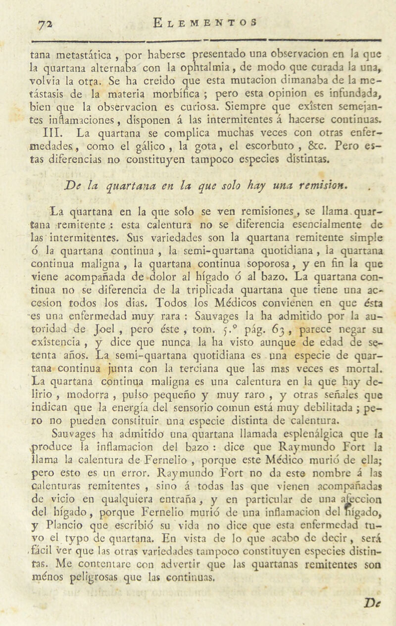 tana metastática , por haberse presentado una observación en la que la quartana alternaba con la opntalmia, de modo que curada la una, volvía la otra. Se ha creído que esta mutación dimanaba de la me¬ tástasis de la materia morbífica ; pero esta opinión es infundada, bien que la observación es curiosa. Siempre que existen semejan¬ tes inftamaciones, disponen á las intermitentes á hacerse continuas. III. La quartana se complica muchas veces con otras enfer¬ medades , como el gálico , la gota, el escorbuto , &c. Pero es¬ tas diferencias no constituyen tampoco especies distintas. De la quartana en la que solo hay una remisión. La quartana en la que solo se ven remisiones, se llama quar¬ tana remitente : esta calentura no se diferencia esencialmente de las intermitentes. Sus variedades son la quartana remitente simple ó la quartana continua , la semi-quartana quotidiana , la quartana continua maligna , la quartana continua soporosa, y en fin la que viene acompañada de -dolor al hígado ó al bazo. La quartana con¬ tinua no se diferencia de la triplicada quartana que tiene una ac¬ cesión todos los dias. Todos los Médicos convienen en que ésta es una enfermedad muy rara : Sauvages la ha admitido por la au¬ toridad de Joel , pero éste , tom. j.'’ pág. 63 , parece negar su existencia , y dice que nunca la ha visto aunque de edad de se¬ tenta años. La semi-quartana quotidiana es . una especie de quar¬ tana continua junta con la terciana que las mas veces es mortal. La quartana continua maligna es una calentura en la que hay de¬ lirio , modorra , pulso pequeño y muy raro , y otras señales que indican que la energía del sensorio común está muy debilitada ; pe¬ ro no pueden constituir una especie distinta de calentura. Sauvages ha admitido una quartana llamada esplenálgica que la .produce la inflamación del bazo : dice que Raymundo Fort la llama la calentura de Fernelio , porque este Médico murió de ella; pero esto es un error, Raymundo Fort no da esta nombre á las calenturas remitentes , sino á todas las que vienen acompañadas de vicio en qualquiera entraña, y en particular de una afección del hígado, porque Fernelio murió de una inflamación del nígado, y Piando que escribió su vida no dice que esta enfermedad tu¬ vo el typo de quartana. En vista de lo que acabo de decir, será ,Gcil Ver que las otras variedades tampoco constituyen especies distin¬ tas. Me contentare con advertir que las quartanas remitentes son ménos peligrosas que las continuas. De