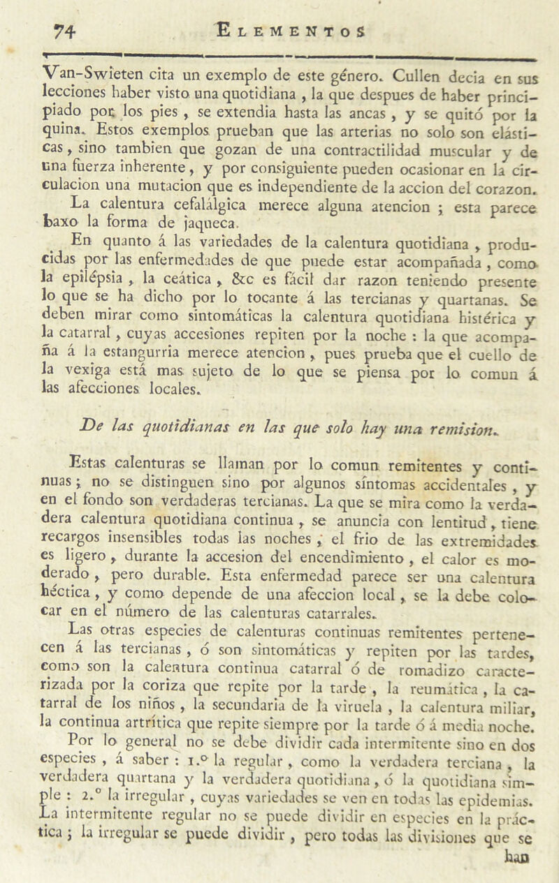 '< ' ■—-- . — ■ Van-Swíeten cita un exemplo de este género. Cullen decía en sus lecciones haber visto una quotidiana , la que después de haber princi¬ piado por los pies , se extendía hasta las ancas, y se quitó por la quina. Estos exemplos prueban que las arterias no solo son elásti¬ cas , sino también que gozan de una contractilidad muscular y de cna fuerza inherente, y por consiguiente pueden ocasionar en la cir¬ culación una mutación que es independiente de la acción del corazón. La calentura cefalálgica merece alguna atención ; esta parece baxo la forma de jaqueca. En quanto á las variedades de la calentura quotidiana » produ¬ cidas por las enfermedades de que puede estar acompañada , como- la epilepsia , la ceática ^ &c es fácil dar razón teniendo presente lo que se ha dicho por lo tocante á las tercianas y quartanas. Se deben mirar como sintomáticas la calentura quotidiana histérica y Iji catarral, cuyas accesiones repiten por la noche : la que acompa¬ ña á la estangurria merece atención ^ pues prueba que el cuello de la vexiga está mas sujeto de lo que se piensa por lo común á las afecciones locales. De las quottdianas en ¡as que solo hay una remisión^ Estas calenturas se llaman por lo común remitentes y conti¬ nuas i no se distinguen sino por algunos síntomas accidentales , y en el fondo son verdaderas tercianas. La que se mira como la verda¬ dera calentura quotidiana continua y se anuncia con lentitud , tiene recargos insensibles todas las noches, el frió de las extremidades, es ligero , durante la accesión del encendimiento , el calor es mo¬ derado y pero durable. Esta enfermedad parece ser una calentura héctica, y como depende de una afección local y se la debe colo¬ car en el número de las calenturas catarrales. Las otras especies de calenturas continuas remitentes pertene¬ cen á las tercianas , ó son sintomáticas y repiten por las tardes, como son la calentura continua catarral ó de romadizo caracte¬ rizada por la coriza que repite por la tarde , la reumática , la ca¬ tarral de los niños , la secundaria de la viruela , la calentura millar, la continua artrítica que repite siempre por la tarde ó á media noche. Por lo general no se debe dividir cada intermitente sino en dos especies, á saber; i.°^la regular, como la verdadera terciana, la verdadera qii.irtana y la verdadera quotidiana, ó la quotidiana sim¬ ple : 2.° la irregular , cuyas variedades se ven en todas las epidemias. La intermitente regular no se puede dividir en especies en la prác¬ tica y la irregular se puede dividir, pero todas las divisiones que se han