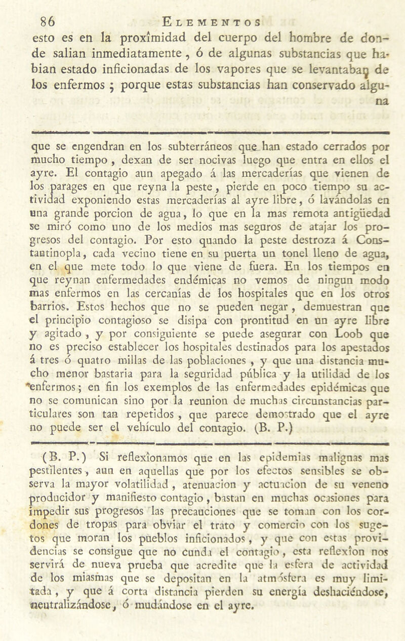 esto es en la proximidad del cuerpo del hombre de don¬ de salían inmediatamente, ó de algunas substancias que ha¬ bían estado inficionadas de los vapores que se levantaba^ de los enfermos ; porque estas substancias han conservado algu¬ na que se engendran en los subterráneos que. han estado cerrados por mucho tiempo , dexan de ser nocivas luego que entra en ellos el ayre. El contagio aun apegado á las mercaderías que vienen de los parages en que reyna la peste, pierde en poco tiempo su ac¬ tividad exponiendo estas mercaderías al ayre libre, ó lavándolas en una grande porción de agua, lo que en la mas remota antigüedad se miró como uno de los medios mas seguros de atajar los pro¬ gresos del contagio. Por esto quando la peste destroza á Cons- tantinopla, cada vecino tiene en su puerta un tonel lleno de agua, en el que mete todo lo que viene de fuera. En los tiempos en que reynan enfermedades endémicas no vemos de ningún modo mas enfermos en las cercanías de los hospitales que en los otros barrios. Estos hechos que no se pueden negar , demuestran que el principio contagioso se disipa con prontitud en un ayre libre y agitado , y por consiguiente se puede asegurar con Loob que no es preciso establecer los hospitales destinados para los apestados á tres ó quatro millas de las poblaciones , y que una distancia mu¬ cho menor bastaría para la seguridad pública y la utilidad de los ■'enfermos; en fin los exemplos de las enfermedades epidémicas que no se comunican sino por la reunión de muchas circunstancias par¬ ticulares son tan repetidos , que parece demostrado que el ayre no puede ser el vehículo del contagio. (^B. P.) (B. P.) Si reflexionamos que en las epidemias malignas mas pestilentes, aun en aquellas que por los efectos sensibles se ob¬ serva la mayor volatilidad , atenuación y .actuación de su veneno producidor y manifiesto contagio, bastan en muchas ocasiones para impedir sus progresos las precauciones que se toman con los cor¬ dones de tropas para obviar el trato y comercio con los suge- tos que moran los pueblos inficionados, y que con estas provi¬ dencias se consigue que no Cunda el contagio, esta reflexión nos servirá de nueva prueba que acredite que la esfera de actividad de los miasmas que se depositan en la atmóslera es muy limi¬ tada , y que á corta distancia pierden su energía deshaciéndose, «eutralizándose, ó mudándose en el ayre.