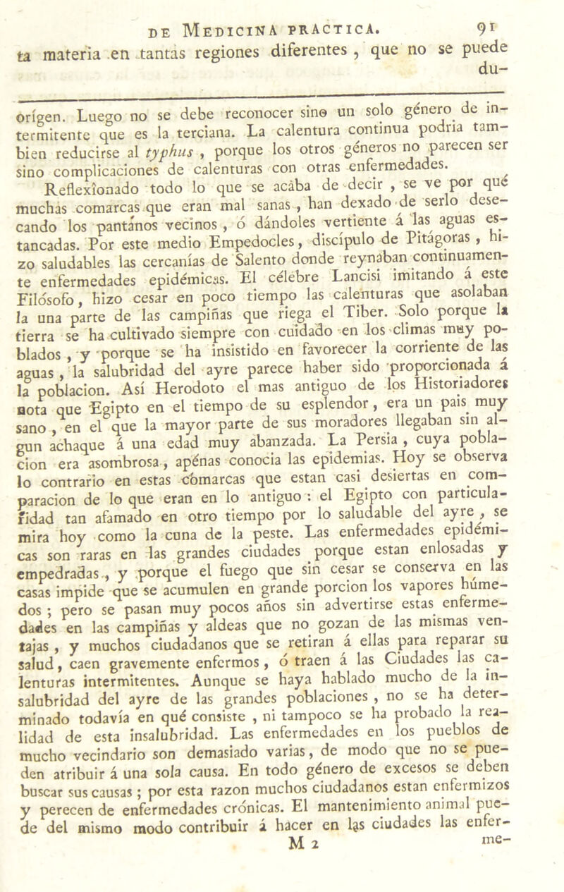 ta materia en tantas regiones diferentes, que no se puede du- orígen. Luego no se debe reconocer sino un solo género de in¬ termitente que es la terciana. La calentura continua podría tam¬ bién reducirse al typhus , porque los otros géneros no parecen ser sino complicaciones de calenturas con otras enfermedades. Reflexionado todo lo que se acaba de decir , se ve por que muchas comarcas que eran mal sanas , han dexado de serlo dese¬ cando los pantanos vecinos , ó dándoles vertiente ^^^s aguas es~ tancadas. Por este medio Empedocles, discípulo de Pitagoras, hi¬ zo saludables las cercanías de Salento donde reynaban connnuamen- te enfermedades epidémicas. El célebre Lancisi imitando a este Filosofo, hizo cesar en poco tiempo las calenturas que asolaban la una parte de las campiñas que riega el Tiber. Solo porque la tierra se ha cultivado siempre con cuidado en los 'Climas muy po¬ blados , y porque se ha insistido en favorecer la corriente de las aguas , la salubridad del ayre parece haber sido proporcionada a la población. Así Herodoto el mas antiguo de los Historiadores nota que Egipto en el tiempo de su esplendor, era un país muy sano en el que la mayor parte de sus moradores^ llegaban sin al¬ gún achaque á una edad muy abalizada. La Persia , cuya pobla¬ ción era asombrosa, apénas conocia las epideinias. Hoy se observa lo contrario en estas cbmarcas que están casi desiertas en com¬ paración de loque eran en lo antiguo: el Egipto con particula¬ ridad tan afamado en otro tiempo por lo saludable del ^yre , se mira hoy como la cuna de la peste. Las enfermedades epidémi¬ cas son raras en las grandes ciudades porque están enlosadas y empedradas-, y porque el fuego que sin cesar se conserva en las casas impide que se acumulen en grande porción los vapores húme¬ dos ; pero se pasan muy pocos años sin advertirse estas enterme- dades en las campiñas y aldeas que no gozan de las mismas ven¬ tajas , y muchos ciudadanos que se retiran a ellas para reparar su salud, caen gravemente enfermos, o traen á las Ciudades las ca¬ lenturas intermitentes. Aunque se haya hablado mucho de la in¬ salubridad del ayre de las grandes poblaciones , no se ha deter¬ minado todavía en qué consiste , ni tampoco se ha probado a rea¬ lidad de esta insalubridad. Las enfermedades en los pueblos de mucho vecindario son demasiado varias, de modo que no se pue¬ den atribuir á una sola causa. En todo género de excesos se deben buscar sus causas; por esta razón muchos ciudadanos están enfermizos y perecen de enfermedades crónicas. El mantcnirniento animal pue¬ de del mismo modo contribuir á hacer en Ijs ciudades las enfer-