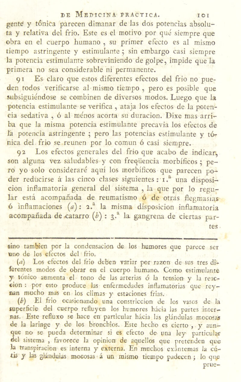 gente y tónica parecen dimanar de las dos potencias absolu¬ ta y relativa del frió. Este es el motivo por qué siempre que obra en el cuerpo humano , su primer efecto es al mismo tiempo astringente y estimulante; sin embargo casi siempre la potencia estimulante sobreviniendo de golpe, impide que la primera no sea considerable ni permanente. 91 Es claro que estos diferentes efectos del frío no pue¬ den todos verificarse al mismo tiempo , pero es posible que subsiguiéndose se combinen de diversos modos. Luego que la potencia estimulante se verifica , ataja los efectos de la poten¬ cia sedativa , ó al menos acorta su duración. Dixe mas arri^ ba que la misma potencia estimulante precavía los efectos de la potencia astringente ; pero las potencias estimulante y tó^ nica del frió se reúnen por lo común ó casi siempre. 92 Los efectos generales del frió que acabo de indicar, son alguna vez saludables y con freqüencia morbíficos; pe¬ ro yo solo consideraré aquí los morbíficos que parecen po¬ der reducirse á las cinco clases siguientes:■ iuna disposi¬ ción inflamatoria general del sistema , la que por lo regur- lar está acompañada de reum¡atismo ó de otras flegmasías ó inflamaciones (a): 2.^ la misma disposición inflamatoria acompañada de .catarro : 3.^ la gangrena de ciertas par¬ tes sino también por la condensación de los humores que parece ser uno de los efectos del frió. («) Los efectos del frío deben variar por razón de sus tres di¬ ferentes modos de obrar en el cuerpo humano. Como estimulante y tónico aumenta el tono de las arterias ó la tensión y la reac¬ ción ; por esto produce las enfermedades inflamatorias que rey- nan mucho mas en los climas y estaciones frias. (¿>) El frió ocasionando una constricción de los vasos de la íoperficie del cuerpo refluyen los humores hácia las partes inter¬ nas. Este refluxo se hace en particular hácia las glándulas mocosas de la laringe y de los bronchios. Este hecho es cierto , y aun¬ que no se pueda determinar si es efecto de una ley particular del sistema , favorece la opinión de aquellos que pretenden que la transpiración es interna y externa. En muchos exantemas la cu¬ tis y las glándulas mocosas ’ á un mismo tiempo padecen j lo qnjs prue-