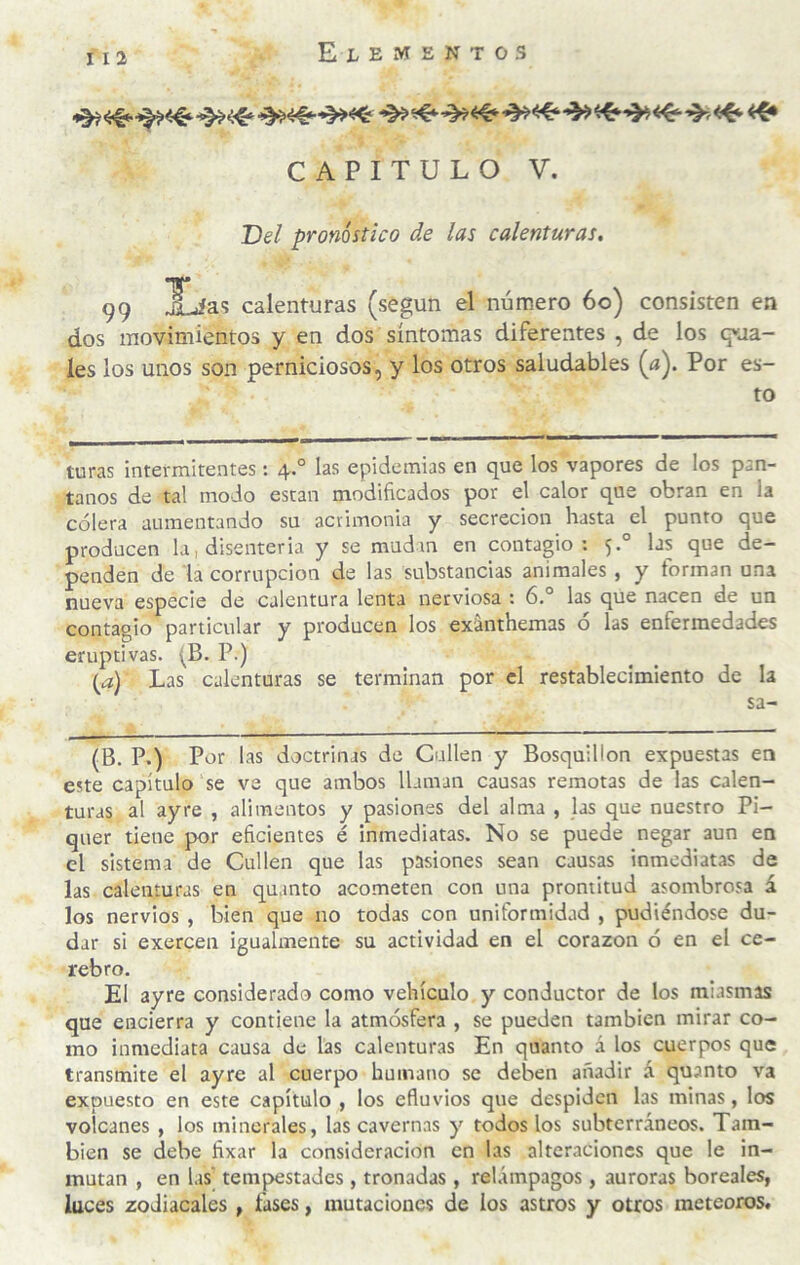 El e m e n t o s CAPITULO V. TDel pronóstico de las calenturas, Tf* 99 ^as calenturas (según el número 6o) consisten en dos movimientos y en dos síntomas diferentes , de los guía¬ les los unos son perniciosos, y los otros saludables (a). Por es¬ to turas intermitentes : 4*° L-*' epidemias en que los vapores de los pan¬ tanos de tal modo están modificados por el calor que obran en la cólera aumentando su acrimonia y secreción hasta el punto que producen la, disenteria y se mudan en contagio: 5.° las que de¬ penden de la corrupción de las substancias animales , y forman una nueva especie de calentura lenta nerviosa : 6.° las que nacen de un contagio particular y producen los exánthemas ó las enfermedades eruptivas. (B. P.) {a) Las calenturas se terminan por el restablecimiento de la sa- (B. P.) Por las doctrinas de Callen y Bosquillon expuestas en este capítulo se ve que ambos llaman causas remotas de las calen¬ turas al ay re , alimentos y pasiones del alma , las que nuestro Pi- quer tiene por eficientes é inmediatas. No se puede negar aun en el sistema de Callen que las pasiones sean causas inmediatas de las calenturas en quanto acometen con una prontitud asombrosa á los nervios , bien que no todas con uniformidad , pudiéndose du¬ dar si exercen igualmente su actividad en el corazón ó en el ce¬ rebro. El ayre considerado como vehículo y conductor de los miasmas que encierra y contiene la atmósfera , se pueden también mirar co¬ mo inmediata causa de las calenturas En quanto á los cuerpos que transmite el ayre al cuerpo humano se deben añadir á quanto va expuesto en este capítulo , los efluvios que despiden las minas, los volcanes , los minerales, las cavernas y todos los subterráneos. Tam¬ bién se debe fixar la consideración en las alteraciones que le in¬ mutan , en las' tempestades , tronadas, relámpagos, auroras boreales, luces zodiacales , fases, mutaciones de los astros y otros meteoros.