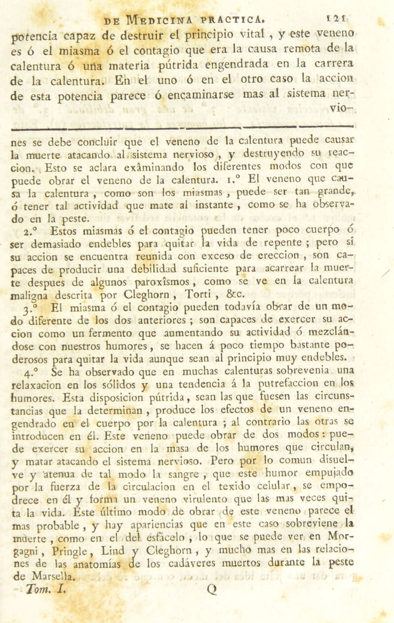 pDfencia capaz de destruir el principio vital , y este veneno es ó el miasma ó el contagio que era la causa remota de la calentura ó uila materia pútrida engendrada en la carrera de la calentura. En el uno ó en el otro caso la acción de esta potencia parece ó encaminarse mas al sistema ner- vio- nes se debe concluir que el veneno de la calentura puede causar la muerte atacando al sistema nervioso , y destruyendo su reac¬ ción. Esto se aclara ex&minando los ¿iferentes modos con que puede obrar el veneno de la calentura. i.° El veneno que cau¬ sa la calentura , como son los miasmas , puede ser tan grande, ó tener tal actividad que mate al instante , como se ha observa¬ do en la peste. 2. ° Estos miasmas ó el contagio pueden tener poco cuerpo <5 ser demasiado endebles para quitar la vida de repente ; pero sí su acción se encuentra reunida con exceso de erección , son ca¬ paces de producir una debilidad suficiente para acarrear la muer¬ te después de algunos paroxismos , como se ve en la calentura maligna descrita por Cleghorn , Torti , &c. 3. ° El miasma ó el contagio pueden todavía obs'ar de un mo¬ do diferente de los dos anteriores ; son capaces de exercer su ac¬ ción como un fermento que aumentando su actividad ó mezclán¬ dose con nuestros humores, se hacen á poco tiempo bastante po¬ derosos para quitar la vida aunque sean al principio muy endebles. 4. ° Se ha observado que en muchas calenturas sobrevenia una relaxacion en los sólidos y una tendencia á la putrefacción en los humores. Esta disposición pútrida, sean las que fuesen las circuns¬ tancias que la determinan , produce los efectos de un veneno en¬ gendrado en el cuerpo por la calentura ; al contrario las otras se introducen en él. Este veneno puede obrar de dos modos: pue¬ de exercer su acción en la masa de los humores que circulan, y matar atacando el sistema nervioso. Pero por lo común disuel¬ ve y atenúa de tal modo la sangre , que este humor empujado por la fuerza de la circulación en el texido celular, se empo¬ drece en él y forma un veneno virulento que las mas veces qui¬ ta la vida. Este último modo de obrar de este veneno parece el mas probable , y hay apariencias que en este caso sobreviene la muerte , como en el del esfácelo , lo que se puede ver en Mor- gagni, Pringle, Lind y Cleghorn , y mucho mas en las relacio¬ nes de las anatomías de los cadáveres muertos durante la peste de Marsella. Tom. I. Q