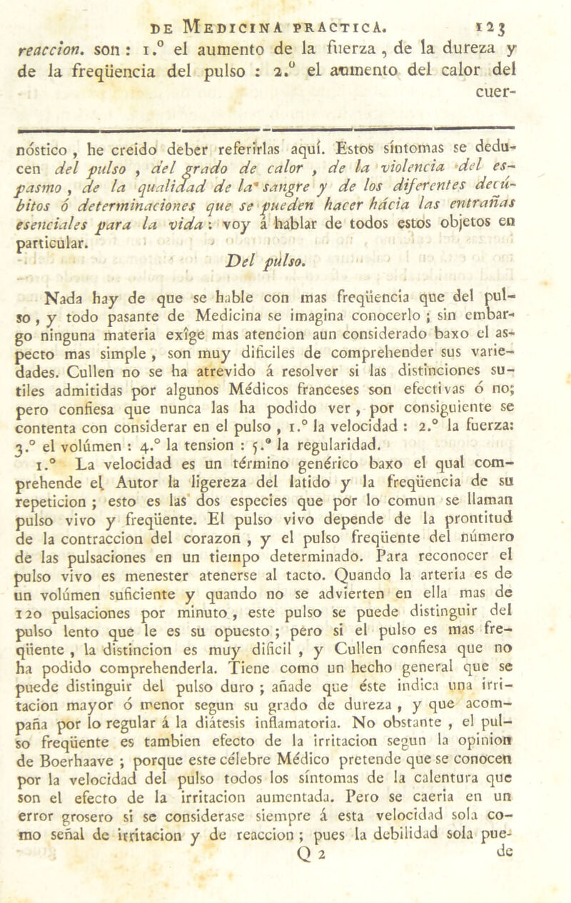 reacción, son: i.° el aumento de la fuerza, de la dureza y de la freqüencia del pulso : 2.“ el aumento del calor del cuer- nóstico , he creído deber referirlas aquí. Estos síntomas se dedu¬ cen del ftilso , del grado de calor , de la violencia 'del es~ pasmo, de la qualidad de la'sangre y délos diferentes decú¬ bitos ó determinaciones que se pueden hacer hacia las entrañas esenciales para la vida ; voy á hablar de todos estos objetos en particular. ' Del pulso. Nada hay de que se hable con mas freqüencia que del pul¬ so , y todo pasante de Medicina se imagina conocerlo ; sin embar¬ go ninguna materia exige mas atención aun considerado baxo el as¬ pecto mas simple , son muy difíciles de comprehender sus varie¬ dades. Cullen no se ha atrevido á resolver si las distinciones su¬ tiles admitidas por algunos Médicos franceses son efectivas ó no; pero confiesa que nunca las ha podido ver , por consiguiente se contenta con considerar en el pulso , i.° la velocidad : 2.° la fuerza: 3.° el volumen : 4.° la tensión : 5.® la regularidad. I.® La velocidad es un término genérico baxo el qual com- prehende el Autor la ligereza del latido y la freqüencia de su repetición ; esto es las' dos especies que por lo común se llaman pulso vivo y freqüente. El pulso vivo depende de la prontitud de la contracción del corazón , y el pulso freqüente del número de las pulsaciones en un tiempo determinado. Para reconocer el pulso vivo es menester atenerse al tacto. Quando la arteria es de un volumen suficiente y quando no se advierten en ella mas de 120 pulsaciones por minuto, este pulso se puede distinguir del pulso lento que le es su opuesto ; pero si el pulso es mas fre¬ qüente , la distinción es muy difícil , y Cullen confiesa que no ha podido comprehenderla. Tiene como un hecho general que se puede distinguir del pulso duro ; añade que éste indica una irri¬ tación mayor ó menor según su grado de dureza , y que acom¬ paña por lo regular á la diátesis inflamatoria. No obstante , el pul¬ so freqüente es también efecto de la irritación según la opinión de Boerhaave ; porque este célebre Médico pretende que se conocen por la velocidad del pulso todos los síntomas de la calentura que son el efecto de la irritación aumentada. Pero se caería en un error grosero si se considerase siempre á esta velocidad sola co¬ mo señal de irritación y de reacción ; pues la debilidad sola pue- Q 2 de