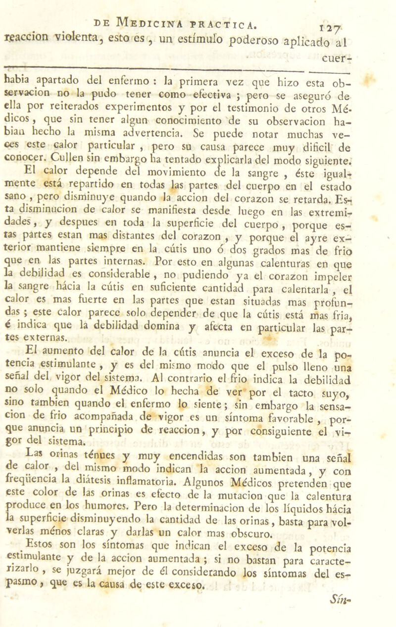 reacción violenta, esto es , un estimulo poderoso aplicado al cuer- habia apartado del enfermo : Ja primera vez que hizo esta ob¬ servación no la pudo tener como efectiva ; pero se aseguró de ella por reiterados experimentos y por el testimonio de otros Mé¬ dicos , que sin tener algún conocimiento de su observación ha- biau hecho la misma advertencia. Se puede notar muchas ve¬ ces este calor particular , pero su causa parece muy difícil de conocer. Cullen sin embargo ha tentado explicarla del modo siguiente. El calor depende del movimiento de la sangre , éste igual¬ mente está repartido en todas las partes del cuerpo en el estado sano f pero disminuye quando la acción del corazón se retarda. Es-j ta disminución de calor se manifíesta desde luego en las extremi¬ dades , y después en toda la superfície del cuerpo , porque es¬ tas partes están mas distantes del corazón , y porque el ayre ex¬ terior mantiene siempre en la cutis uno ó dos grados mas de frió que en las partes internas. Por esto en algunas calenturas en que la debilidad es considerable , no pudiendo ya el corazón impeler la sangre hácia la cutis en suficiente cantidad para calentarla , el calor es mas fuerte en las partes que están situadas mas profun¬ das ; este calor parece solo depender de que la cutis está mas fria, é indica que la debilidad domina y afecta en particular las par¬ tes externas. ^ El aumento del calor de la cótis anuncia el exceso de la po¬ tencia estimulante , y es del mismo modo que el pulso lleno una señal del vigor del sistema. Al contrario el frió indica la debilidad no solo quando el Médico lo hecha de ver por el tacto suyo, sino también quando el enfermo lo siente; sin embargo la sensa¬ ción de frió acompañada de vigor es un síntoma favorable , por¬ que anuncia un principio de reacción, y por consiguiente el vi¬ gor del sistema. Las orinas ténues y muy encendidas son también una señal de calor , del mismo modo indican la acción aumentada, y con íreqiiencia la diátesis inflamatoria. Algunos Médicos pretenden que este color de las orinas es efecto de la mutación que la calentura produce en los humores. Pero la determinación de los líquidos hácia la superficie disminuyendo la cantidad de las orinas, basta para vol¬ verlas ménos claras y darlas un calor mas obscuro. Estos son los síntomas que indican el exceso de la potencia estiinulante y de la acción aumentada ; si no bastan para caracte¬ rizarlo , se juzgará mejor de él considerando Jos síntomas del es¬ pasmo, que es la causa de este exceso. Sítf